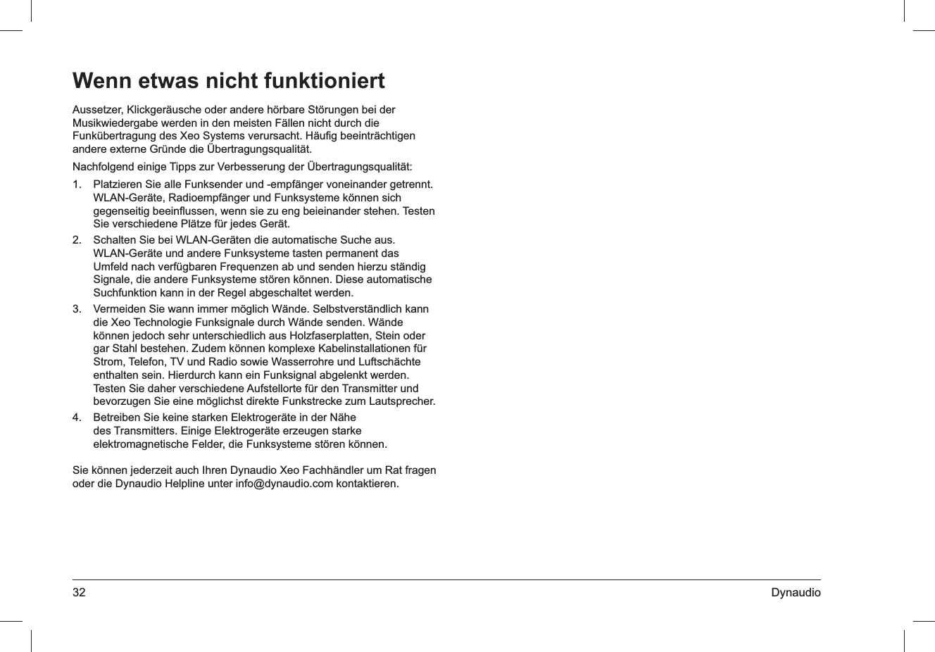 32 DynaudioAussetzer, Klickgeräusche oder andere hörbare Störungen bei der Musikwiedergabe werden in den meisten Fällen nicht durch die Funkübertragung des Xeo Systems verursacht. Häuﬁg beeinträchtigen andere externe Gründe die Übertragungsqualität.Nachfolgend einige Tipps zur Verbesserung der Übertragungsqualität:Platzieren Sie alle Funksender und -empfänger voneinander getrennt. 1. WLAN-Geräte, Radioempfänger und Funksysteme können sich gegenseitig beeinﬂussen, wenn sie zu eng beieinander stehen. Testen Sie verschiedene Plätze für jedes Gerät.Schalten Sie bei WLAN-Geräten die automatische Suche aus. 2. WLAN-Geräte und andere Funksysteme tasten permanent das Umfeld nach verfügbaren Frequenzen ab und senden hierzu ständig Signale, die andere Funksysteme stören können. Diese automatische Suchfunktion kann in der Regel abgeschaltet werden.Vermeiden Sie wann immer möglich Wände. Selbstverständlich kann 3. die Xeo Technologie Funksignale durch Wände senden. Wände können jedoch sehr unterschiedlich aus Holzfaserplatten, Stein oder gar Stahl bestehen. Zudem können komplexe Kabelinstallationen für Strom, Telefon, TV und Radio sowie Wasserrohre und Luftschächte enthalten sein. Hierdurch kann ein Funksignal abgelenkt werden. Testen Sie daher verschiedene Aufstellorte für den Transmitter und bevorzugen Sie eine möglichst direkte Funkstrecke zum Lautsprecher.Betreiben Sie keine starken Elektrogeräte in der Nähe 4. des Transmitters. Einige Elektrogeräte erzeugen starke elektromagnetische Felder, die Funksysteme stören können.Sie können jederzeit auch Ihren Dynaudio Xeo Fachhändler um Rat fragen oder die Dynaudio Helpline unter info@dynaudio.com kontaktieren.Wenn etwas nicht funktioniert
