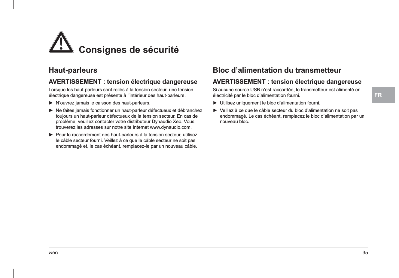 35FRHaut-parleursAVERTISSEMENT : tension électrique dangereuseLorsque les haut-parleurs sont reliés à la tension secteur, une tension électrique dangereuse est présente à l’intérieur des haut-parleurs.N’ouvrez jamais le caisson des haut-parleurs. ►Ne faites jamais fonctionner un haut-parleur défectueux et débranchez  ►toujours un haut-parleur défectueux de la tension secteur. En cas de problème, veuillez contacter votre distributeur Dynaudio Xeo. Vous trouverez les adresses sur notre site Internet www.dynaudio.com.Pour le raccordement des haut-parleurs à la tension secteur, utilisez  ►le câble secteur fourni. Veillez à ce que le câble secteur ne soit pas endommagé et, le cas échéant, remplacez-le par un nouveau câble.Bloc d’alimentation du transmetteurAVERTISSEMENT : tension électrique dangereuseSi aucune source USB n’est raccordée, le transmetteur est alimenté en électricité par le bloc d’alimentation fourni.Utilisez uniquement le bloc d’alimentation fourni. ►Veillez à ce que le câble secteur du bloc d’alimentation ne soit pas  ►endommagé. Le cas échéant, remplacez le bloc d’alimentation par un nouveau bloc.  Consignes de sécurité