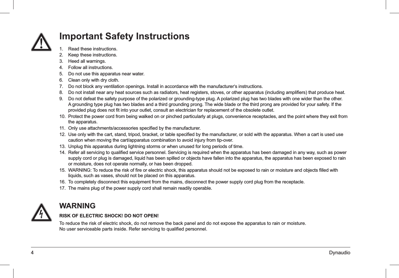 4 DynaudioImportant Safety InstructionsRead these instructions.1. Keep these instructions.2. Heed all warnings.3. Follow all instructions.4. Do not use this apparatus near water.5. Clean only with dry cloth.6. Do not block any ventilation openings. Install in accordance with the manufacturer‘s instructions.7. Do not install near any heat sources such as radiators, heat registers, stoves, or other apparatus (including ampliﬁers) that produce heat.8. Do not defeat the safety purpose of the polarized or grounding-type plug. A polarized plug has two blades with one wider than the other. 9. A grounding type plug has two blades and a third grounding prong. The wide blade or the third prong are provided for your safety. If the provided plug does not ﬁt into your outlet, consult an electrician for replacement of the obsolete outlet.Protect the power cord from being walked on or pinched particularly at plugs, convenience receptacles, and the point where they exit from 10. the apparatus.Only use attachments/accessories speciﬁed by the manufacturer.11. Use only with the cart, stand, tripod, bracket, or table speciﬁed by the manufacturer, or sold with the apparatus. When a cart is used use 12. caution when moving the cart/apparatus combination to avoid injury from tip-over.Unplug this apparatus during lightning storms or when unused for long periods of time.13. Refer all servicing to qualiﬁed service personnel. Servicing is required when the apparatus has been damaged in any way, such as power 14. supply cord or plug is damaged, liquid has been spilled or objects have fallen into the apparatus, the apparatus has been exposed to rain or moisture, does not operate normally, or has been dropped.WARNING: To reduce the risk of ﬁre or electric shock, this apparatus should not be exposed to rain or moisture and objects ﬁlled with 15. liquids, such as vases, should not be placed on this apparatus.To completely disconnect this equipment from the mains, disconnect the power supply cord plug from the receptacle.16. The mains plug of the power supply cord shall remain readily operable.17. WARNINGRISK OF ELECTRIC SHOCK! DO NOT OPEN!To reduce the risk of electric shock, do not remove the back panel and do not expose the apparatus to rain or moisture.  No user serviceable parts inside. Refer servicing to qualiﬁed personnel.