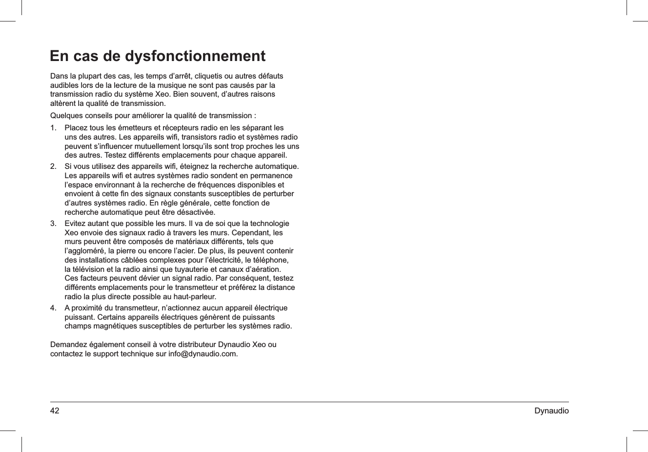 42 DynaudioDans la plupart des cas, les temps d’arrêt, cliquetis ou autres défauts audibles lors de la lecture de la musique ne sont pas causés par la transmission radio du système Xeo. Bien souvent, d’autres raisons altèrent la qualité de transmission.Quelques conseils pour améliorer la qualité de transmission :Placez tous les émetteurs et récepteurs radio en les séparant les 1. uns des autres. Les appareils wiﬁ, transistors radio et systèmes radio peuvent s’inﬂuencer mutuellement lorsqu’ils sont trop proches les uns des autres. Testez différents emplacements pour chaque appareil.Si vous utilisez des appareils wiﬁ, éteignez la recherche automatique. 2. Les appareils wiﬁ et autres systèmes radio sondent en permanence l’espace environnant à la recherche de fréquences disponibles et envoient à cette ﬁn des signaux constants susceptibles de perturber d’autres systèmes radio. En règle générale, cette fonction de recherche automatique peut être désactivée.Evitez autant que possible les murs. Il va de soi que la technologie 3. Xeo envoie des signaux radio à travers les murs. Cependant, les murs peuvent être composés de matériaux différents, tels que l’aggloméré, la pierre ou encore l’acier. De plus, ils peuvent contenir des installations câblées complexes pour l’électricité, le téléphone, la télévision et la radio ainsi que tuyauterie et canaux d’aération. Ces facteurs peuvent dévier un signal radio. Par conséquent, testez différents emplacements pour le transmetteur et préférez la distance radio la plus directe possible au haut-parleur.A proximité du transmetteur, n’actionnez aucun appareil électrique 4. puissant. Certains appareils électriques génèrent de puissants champs magnétiques susceptibles de perturber les systèmes radio.Demandez également conseil à votre distributeur Dynaudio Xeo ou contactez le support technique sur info@dynaudio.com.En cas de dysfonctionnement