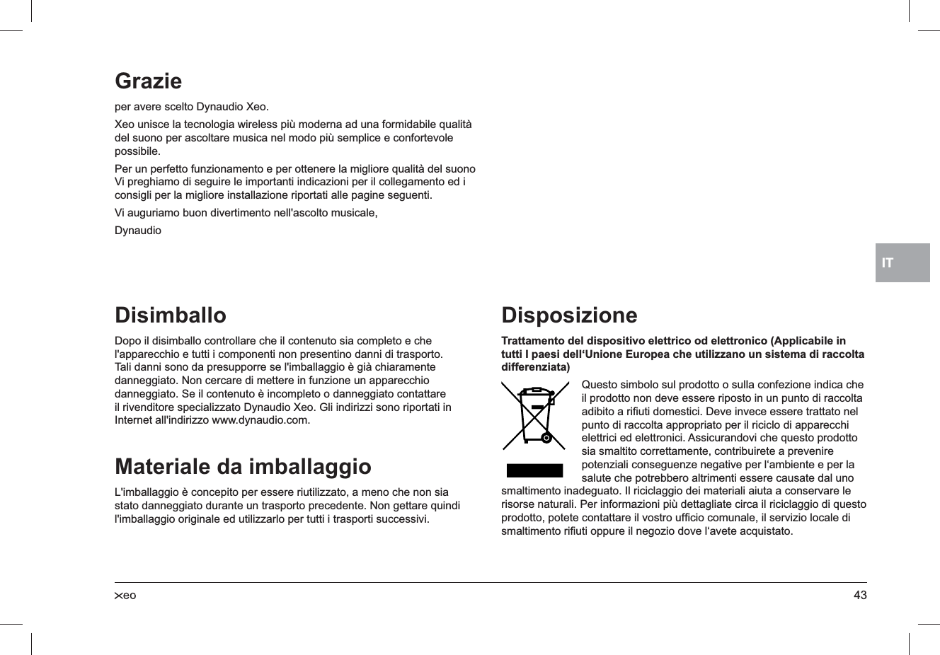 43ITDisimballoDopo il disimballo controllare che il contenuto sia completo e che l&apos;apparecchio e tutti i componenti non presentino danni di trasporto. Tali danni sono da presupporre se l&apos;imballaggio è già chiaramente danneggiato. Non cercare di mettere in funzione un apparecchio danneggiato. Se il contenuto è incompleto o danneggiato contattare il rivenditore specializzato Dynaudio Xeo. Gli indirizzi sono riportati in Internet all&apos;indirizzo www.dynaudio.com.Materiale da imballaggioL&apos;imballaggio è concepito per essere riutilizzato, a meno che non sia stato danneggiato durante un trasporto precedente. Non gettare quindi l&apos;imballaggio originale ed utilizzarlo per tutti i trasporti successivi.DisposizioneTrattamento del dispositivo elettrico od elettronico (Applicabile in tutti I paesi dell‘Unione Europea che utilizzano un sistema di raccolta differenziata)Questo simbolo sul prodotto o sulla confezione indica che il prodotto non deve essere riposto in un punto di raccolta adibito a riﬁuti domestici. Deve invece essere trattato nel punto di raccolta appropriato per il riciclo di apparecchi elettrici ed elettronici. Assicurandovi che questo prodotto sia smaltito correttamente, contribuirete a prevenire potenziali conseguenze negative per l‘ambiente e per la salute che potrebbero altrimenti essere causate dal uno smaltimento inadeguato. Il riciclaggio dei materiali aiuta a conservare le risorse naturali. Per informazioni più dettagliate circa il riciclaggio di questo prodotto, potete contattare il vostro ufﬁcio comunale, il servizio locale di smaltimento riﬁuti oppure il negozio dove l‘avete acquistato.Grazieper avere scelto Dynaudio Xeo.Xeo unisce la tecnologia wireless più moderna ad una formidabile qualità del suono per ascoltare musica nel modo più semplice e confortevole possibile.Per un perfetto funzionamento e per ottenere la migliore qualità del suono Vi preghiamo di seguire le importanti indicazioni per il collegamento ed i consigli per la migliore installazione riportati alle pagine seguenti.Vi auguriamo buon divertimento nell&apos;ascolto musicale,Dynaudio