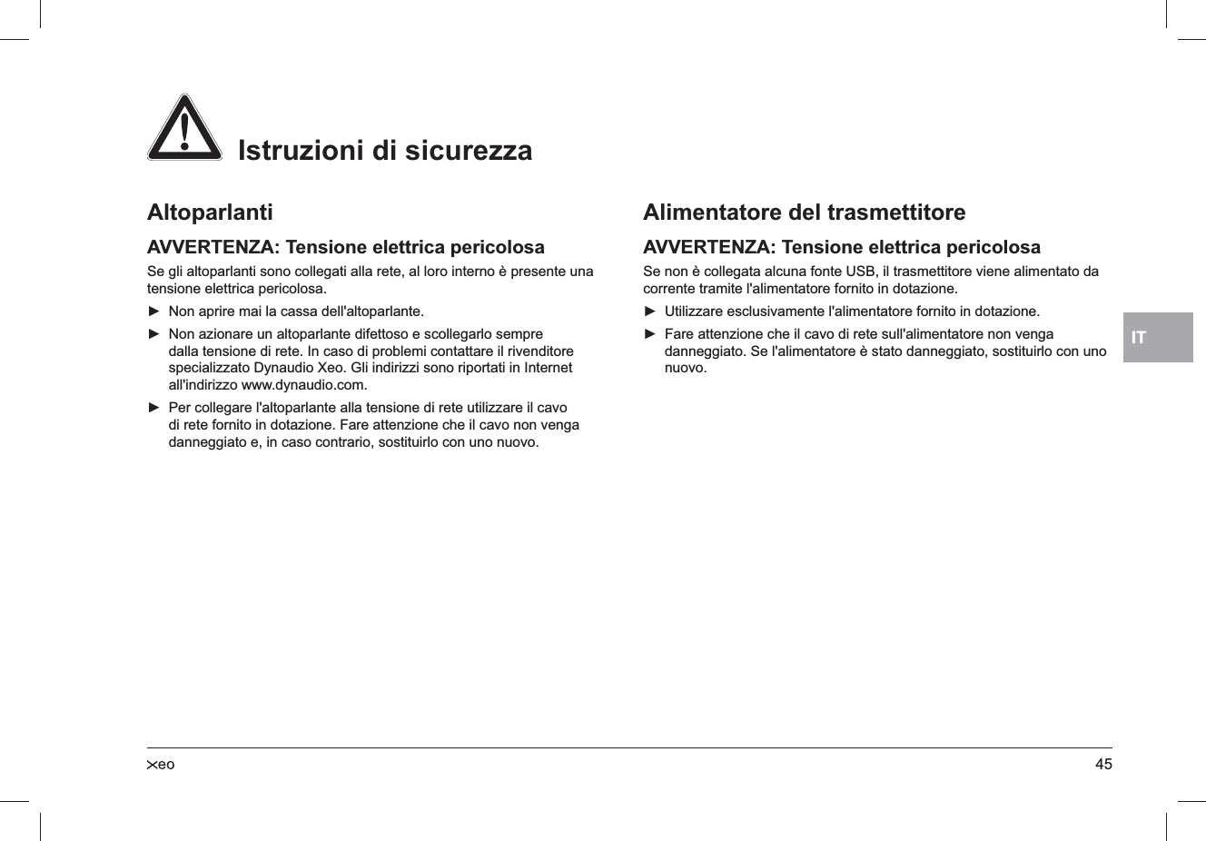 45ITAltoparlantiAVVERTENZA: Tensione elettrica pericolosaSe gli altoparlanti sono collegati alla rete, al loro interno è presente una tensione elettrica pericolosa.Non aprire mai la cassa dell&apos;altoparlante. ►Non azionare un altoparlante difettoso e scollegarlo sempre  ►dalla tensione di rete. In caso di problemi contattare il rivenditore specializzato Dynaudio Xeo. Gli indirizzi sono riportati in Internet all&apos;indirizzo www.dynaudio.com.Per collegare l&apos;altoparlante alla tensione di rete utilizzare il cavo  ►di rete fornito in dotazione. Fare attenzione che il cavo non venga danneggiato e, in caso contrario, sostituirlo con uno nuovo.Alimentatore del trasmettitoreAVVERTENZA: Tensione elettrica pericolosaSe non è collegata alcuna fonte USB, il trasmettitore viene alimentato da corrente tramite l&apos;alimentatore fornito in dotazione.Utilizzare esclusivamente l&apos;alimentatore fornito in dotazione. ►Fare attenzione che il cavo di rete sull&apos;alimentatore non venga  ►danneggiato. Se l&apos;alimentatore è stato danneggiato, sostituirlo con uno nuovo.  Istruzioni di sicurezza