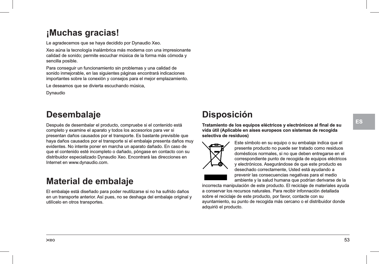 53ESDesembalajeDespués de desembalar el producto, compruebe si el contenido está completo y examine el aparato y todos los accesorios para ver si presentan daños causados por el transporte. Es bastante previsible que haya daños causados por el transporte si el embalaje presenta daños muy evidentes. No intente poner en marcha un aparato dañado. En caso de que el contenido esté incompleto o dañado, póngase en contacto con su distribuidor especializado Dynaudio Xeo. Encontrará las direcciones en Internet en www.dynaudio.com.Material de embalajeEl embalaje está diseñado para poder reutilizarse si no ha sufrido daños en un transporte anterior. Así pues, no se deshaga del embalaje original y utilícelo en otros transportes.DisposiciónTratamiento de los equipos eléctricos y electrónicos al ﬁnal de su vida útil (Aplicable en aises europeos con sistemas de recogida selectiva de residuos)Este símbolo en su equipo o su embalaje indica que el presente producto no puede ser tratado como residuos domésticos normales, si no que deben entregarse en el correspondiente punto de recogida de equipos eléctricos y electrónicos. Asegurándose de que este producto es desechado correctamente, Usted está ayudando a prevenir las consecuencias negativas para el medio ambiente y la salud humana que podrían derivarse de la incorrecta manipulación de este producto. El reciclaje de materiales ayuda a conservar los recursos naturales. Para recibir infonnación detallada sobre el reciclaje de este producto, por favor, contacte con su ayuntamiento, su punto de recogida más cercano o el distribuidor donde adquirió el producto.¡Muchas gracias! Le agradecemos que se haya decidido por Dynaudio Xeo.Xeo aúna la tecnología inalámbrica más moderna con una impresionante calidad de sonido; permite escuchar música de la forma más cómoda y sencilla posible.Para conseguir un funcionamiento sin problemas y una calidad de sonido inmejorable, en las siguientes páginas encontrará indicaciones importantes sobre la conexión y consejos para el mejor emplazamiento.Le deseamos que se divierta escuchando música,Dynaudio