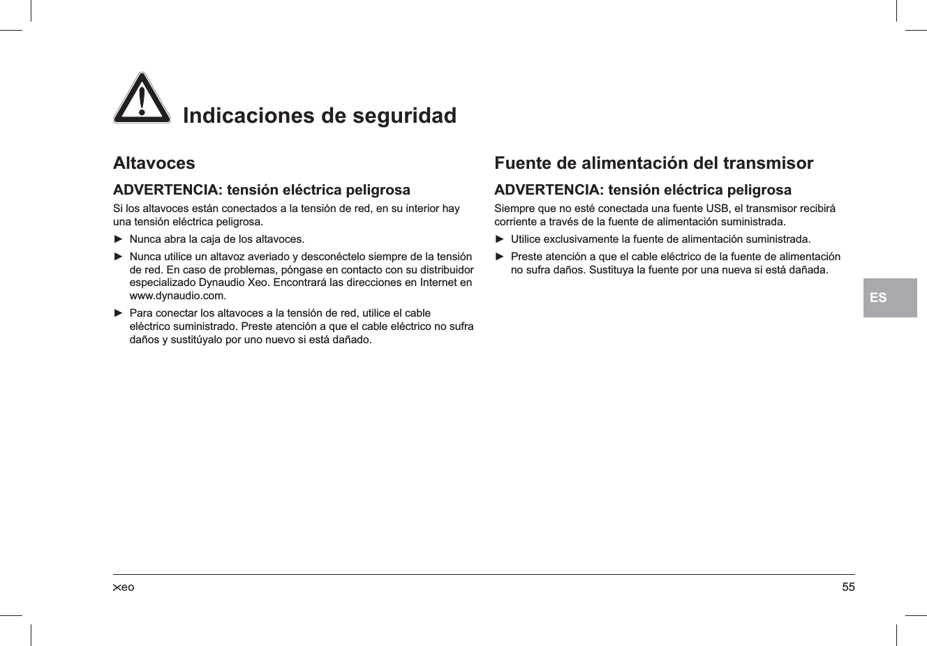55ESAltavocesADVERTENCIA: tensión eléctrica peligrosaSi los altavoces están conectados a la tensión de red, en su interior hay una tensión eléctrica peligrosa.Nunca abra la caja de los altavoces. ►Nunca utilice un altavoz averiado y desconéctelo siempre de la tensión  ►de red. En caso de problemas, póngase en contacto con su distribuidor especializado Dynaudio Xeo. Encontrará las direcciones en Internet en www.dynaudio.com.Para conectar los altavoces a la tensión de red, utilice el cable  ►eléctrico suministrado. Preste atención a que el cable eléctrico no sufra daños y sustitúyalo por uno nuevo si está dañado.Fuente de alimentación del transmisorADVERTENCIA: tensión eléctrica peligrosaSiempre que no esté conectada una fuente USB, el transmisor recibirá corriente a través de la fuente de alimentación suministrada.Utilice exclusivamente la fuente de alimentación suministrada. ►Preste atención a que el cable eléctrico de la fuente de alimentación  ►no sufra daños. Sustituya la fuente por una nueva si está dañada.  Indicaciones de seguridad