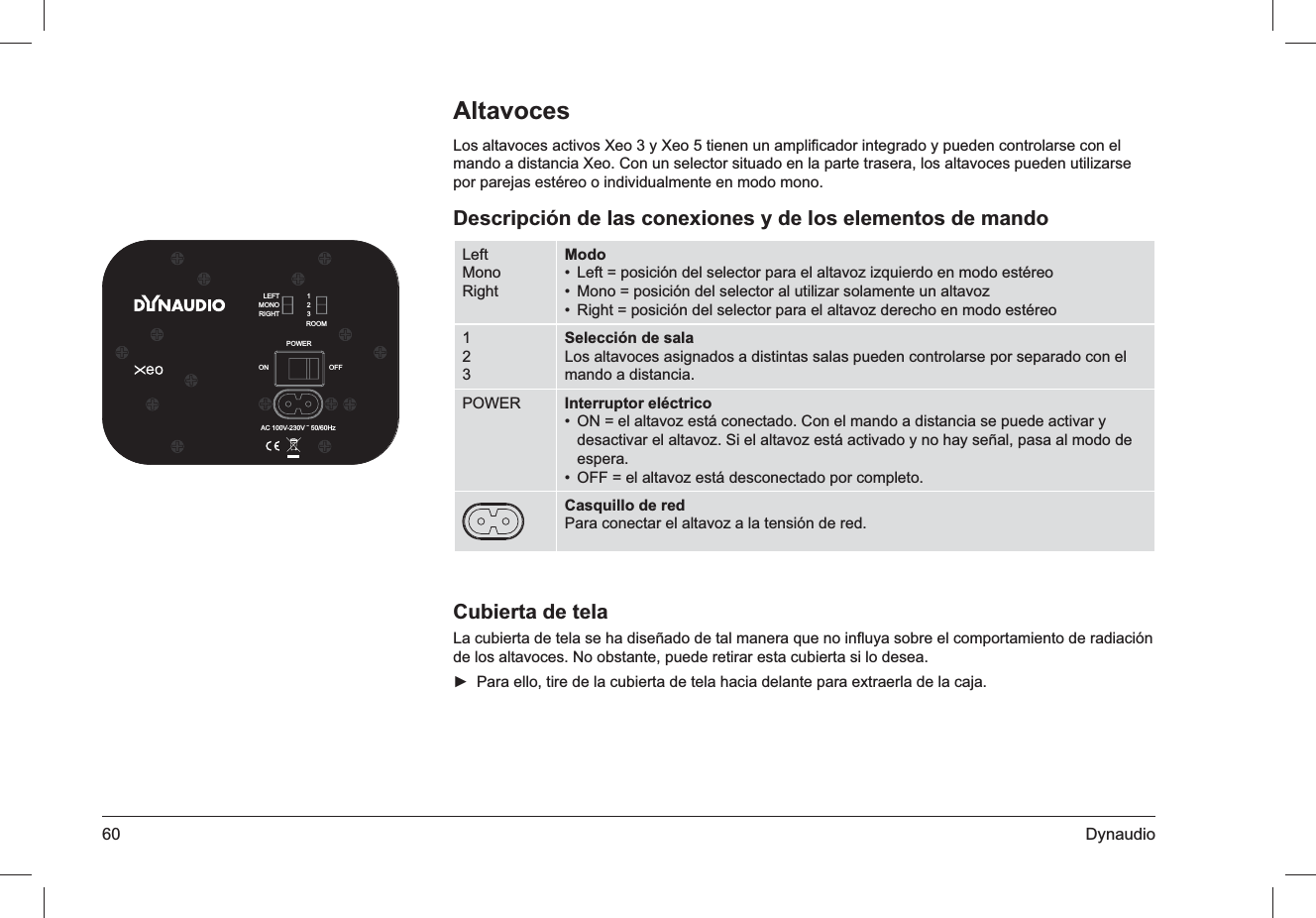 60 DynaudioAltavocesLos altavoces activos Xeo 3 y Xeo 5 tienen un ampliﬁcador integrado y pueden controlarse con el mando a distancia Xeo. Con un selector situado en la parte trasera, los altavoces pueden utilizarse por parejas estéreo o individualmente en modo mono.Descripción de las conexiones y de los elementos de mandoLeftMonoRightModoLeft = posición del selector para el altavoz izquierdo en modo estéreo• Mono = posición del selector al utilizar solamente un altavoz• Right = posición del selector para el altavoz derecho en modo estéreo• 123Selección de salaLos altavoces asignados a distintas salas pueden controlarse por separado con el mando a distancia.POWER Interruptor eléctricoON = el altavoz está conectado. Con el mando a distancia se puede activar y • desactivar el altavoz. Si el altavoz está activado y no hay señal, pasa al modo de espera.OFF = el altavoz está desconectado por completo.• Casquillo de redPara conectar el altavoz a la tensión de red.Cubierta de telaLa cubierta de tela se ha diseñado de tal manera que no inﬂuya sobre el comportamiento de radiación de los altavoces. No obstante, puede retirar esta cubierta si lo desea.Para ello, tire de la cubierta de tela hacia delante para extraerla de la caja. ►ROOMPOWERLEFTMONORIGHT123AC 100V-230V ˜ 50/60HzOFFON