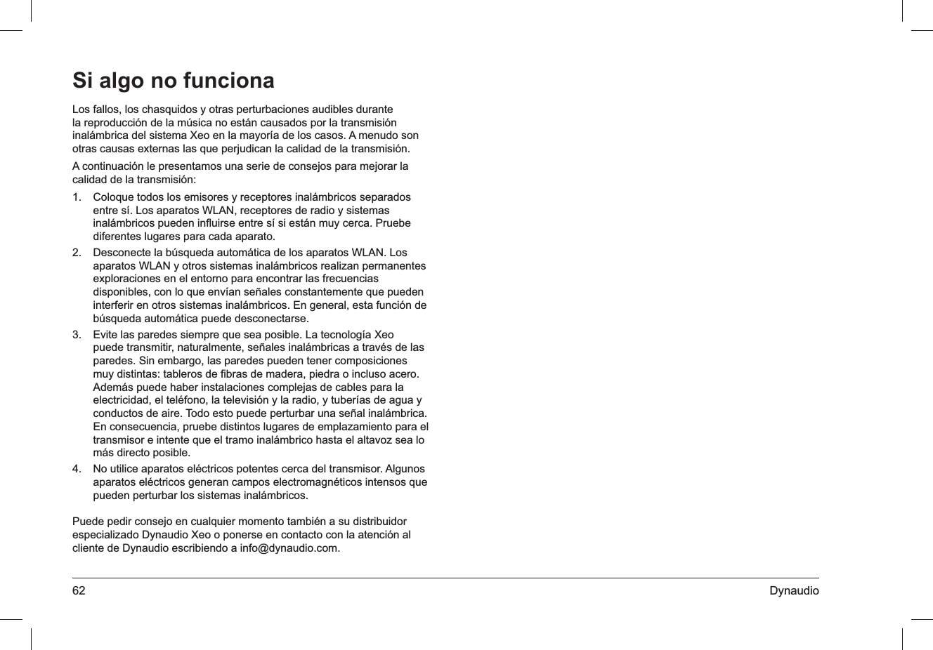 62 DynaudioLos fallos, los chasquidos y otras perturbaciones audibles durante la reproducción de la música no están causados por la transmisión inalámbrica del sistema Xeo en la mayoría de los casos. A menudo son otras causas externas las que perjudican la calidad de la transmisión.A continuación le presentamos una serie de consejos para mejorar la calidad de la transmisión:Coloque todos los emisores y receptores inalámbricos separados 1. entre sí. Los aparatos WLAN, receptores de radio y sistemas inalámbricos pueden inﬂuirse entre sí si están muy cerca. Pruebe diferentes lugares para cada aparato.Desconecte la búsqueda automática de los aparatos WLAN. Los 2. aparatos WLAN y otros sistemas inalámbricos realizan permanentes exploraciones en el entorno para encontrar las frecuencias disponibles, con lo que envían señales constantemente que pueden interferir en otros sistemas inalámbricos. En general, esta función de búsqueda automática puede desconectarse.Evite las paredes siempre que sea posible. La tecnología Xeo 3. puede transmitir, naturalmente, señales inalámbricas a través de las paredes. Sin embargo, las paredes pueden tener composiciones muy distintas: tableros de ﬁbras de madera, piedra o incluso acero. Además puede haber instalaciones complejas de cables para la electricidad, el teléfono, la televisión y la radio, y tuberías de agua y conductos de aire. Todo esto puede perturbar una señal inalámbrica. En consecuencia, pruebe distintos lugares de emplazamiento para el transmisor e intente que el tramo inalámbrico hasta el altavoz sea lo más directo posible.No utilice aparatos eléctricos potentes cerca del transmisor. Algunos 4. aparatos eléctricos generan campos electromagnéticos intensos que pueden perturbar los sistemas inalámbricos.Puede pedir consejo en cualquier momento también a su distribuidor especializado Dynaudio Xeo o ponerse en contacto con la atención al cliente de Dynaudio escribiendo a info@dynaudio.com.Si algo no funciona
