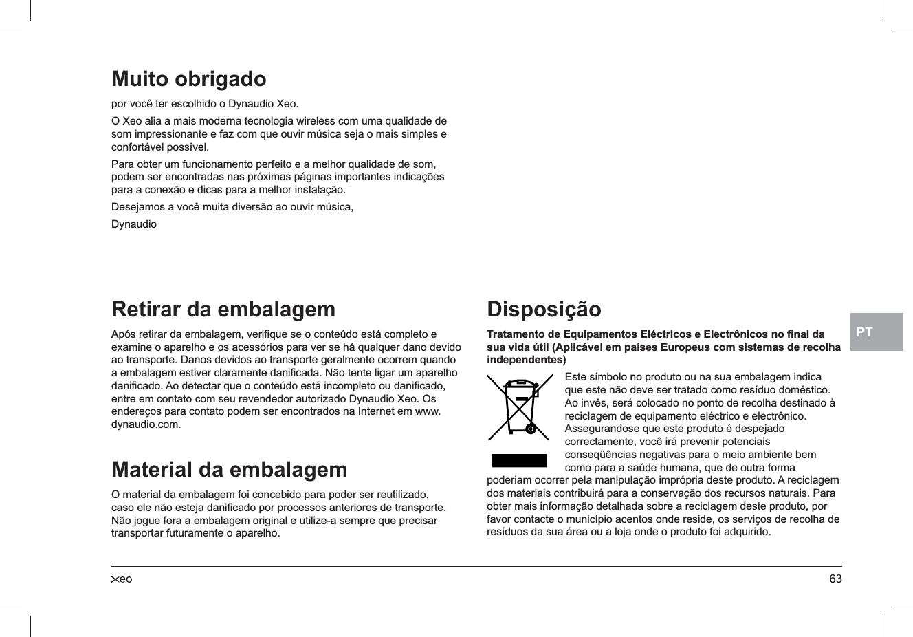 63PTRetirar da embalagemApós retirar da embalagem, veriﬁque se o conteúdo está completo e examine o aparelho e os acessórios para ver se há qualquer dano devido ao transporte. Danos devidos ao transporte geralmente ocorrem quando a embalagem estiver claramente daniﬁcada. Não tente ligar um aparelho daniﬁcado. Ao detectar que o conteúdo está incompleto ou daniﬁcado, entre em contato com seu revendedor autorizado Dynaudio Xeo. Os endereços para contato podem ser encontrados na Internet em www.dynaudio.com.Material da embalagemO material da embalagem foi concebido para poder ser reutilizado, caso ele não esteja daniﬁcado por processos anteriores de transporte. Não jogue fora a embalagem original e utilize-a sempre que precisar transportar futuramente o aparelho.DisposiçãoTratamento de Equipamentos Eléctricos e Electrônicos no ﬁnal da sua vida útil (Aplicável em países Europeus com sistemas de recolha independentes) Este símbolo no produto ou na sua embalagem indica que este não deve ser tratado como resíduo doméstico. Ao invés, será colocado no ponto de recolha destinado à reciclagem de equipamento eléctrico e electrônico. Assegurandose que este produto é despejado correctamente, você irá prevenir potenciais conseqüências negativas para o meio ambiente bem como para a saúde humana, que de outra forma poderiam ocorrer pela manipulação imprópria deste produto. A reciclagem dos materiais contribuirá para a conservação dos recursos naturais. Para obter mais informação detalhada sobre a reciclagem deste produto, por favor contacte o município acentos onde reside, os serviços de recolha de resíduos da sua área ou a loja onde o produto foi adquirido.Muito obrigado por você ter escolhido o Dynaudio Xeo.O Xeo alia a mais moderna tecnologia wireless com uma qualidade de som impressionante e faz com que ouvir música seja o mais simples e confortável possível.Para obter um funcionamento perfeito e a melhor qualidade de som, podem ser encontradas nas próximas páginas importantes indicações para a conexão e dicas para a melhor instalação.Desejamos a você muita diversão ao ouvir música,Dynaudio