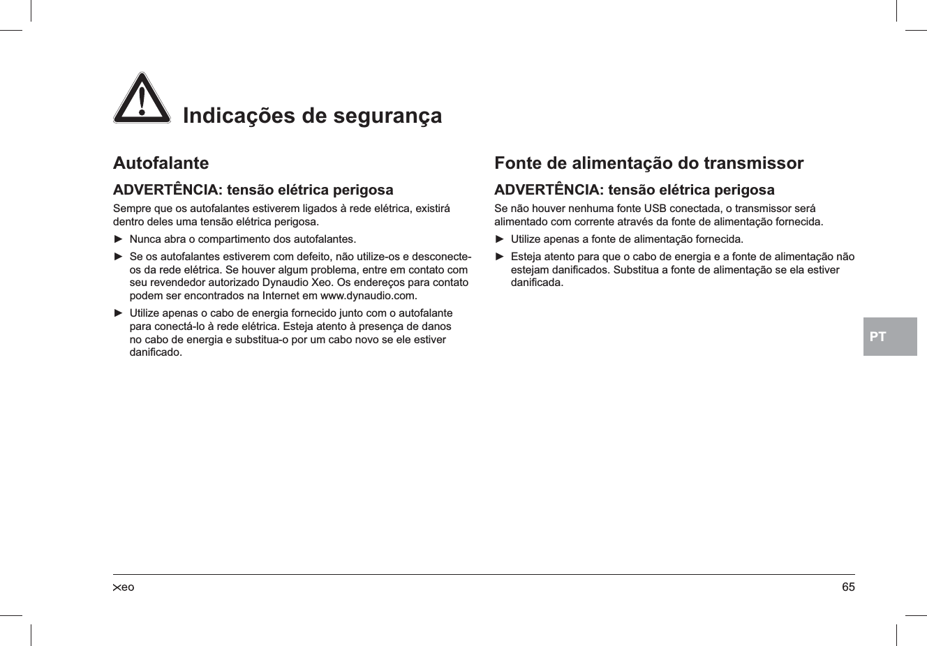 65PTAutofalanteADVERTÊNCIA: tensão elétrica perigosaSempre que os autofalantes estiverem ligados à rede elétrica, existirá dentro deles uma tensão elétrica perigosa.Nunca abra o compartimento dos autofalantes. ►Se os autofalantes estiverem com defeito, não utilize-os e desconecte- ►os da rede elétrica. Se houver algum problema, entre em contato com seu revendedor autorizado Dynaudio Xeo. Os endereços para contato podem ser encontrados na Internet em www.dynaudio.com.Utilize apenas o cabo de energia fornecido junto com o autofalante  ►para conectá-lo à rede elétrica. Esteja atento à presença de danos no cabo de energia e substitua-o por um cabo novo se ele estiver daniﬁcado.Fonte de alimentação do transmissorADVERTÊNCIA: tensão elétrica perigosaSe não houver nenhuma fonte USB conectada, o transmissor será alimentado com corrente através da fonte de alimentação fornecida.Utilize apenas a fonte de alimentação fornecida. ►Esteja atento para que o cabo de energia e a fonte de alimentação não  ►estejam daniﬁcados. Substitua a fonte de alimentação se ela estiver daniﬁcada.  Indicações de segurança