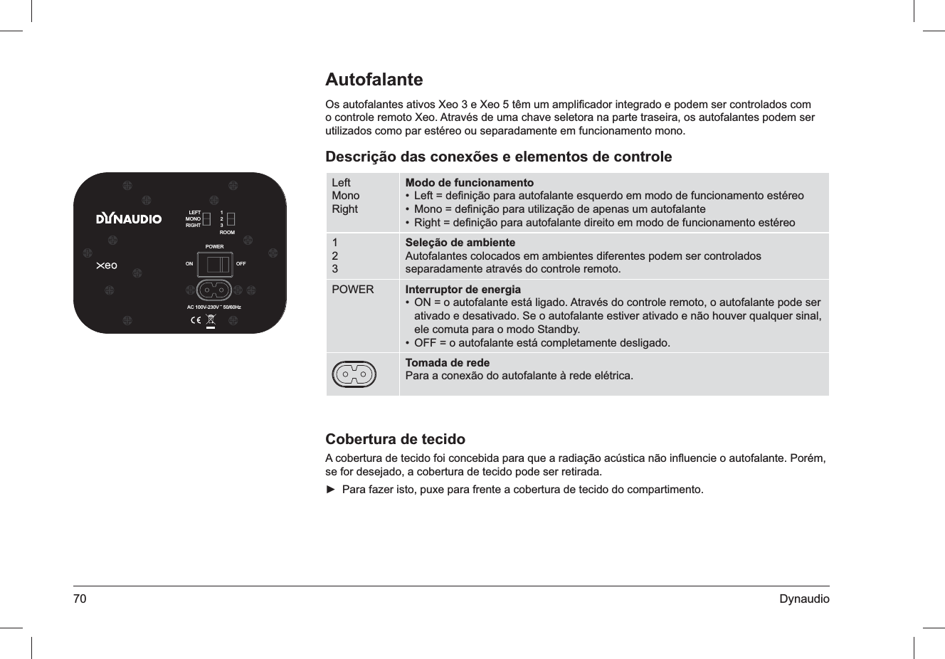 70 DynaudioAutofalanteOs autofalantes ativos Xeo 3 e Xeo 5 têm um ampliﬁcador integrado e podem ser controlados com o controle remoto Xeo. Através de uma chave seletora na parte traseira, os autofalantes podem ser utilizados como par estéreo ou separadamente em funcionamento mono.Descrição das conexões e elementos de controleLeftMonoRightModo de funcionamentoLeft = deﬁnição para autofalante esquerdo em modo de funcionamento estéreo• Mono = deﬁnição para utilização de apenas um autofalante• Right = deﬁnição para autofalante direito em modo de funcionamento estéreo• 123Seleção de ambienteAutofalantes colocados em ambientes diferentes podem ser controlados separadamente através do controle remoto.POWER Interruptor de energiaON = o autofalante está ligado. Através do controle remoto, o autofalante pode ser • ativado e desativado. Se o autofalante estiver ativado e não houver qualquer sinal, ele comuta para o modo Standby.OFF = o autofalante está completamente desligado.• Tomada de redePara a conexão do autofalante à rede elétrica.Cobertura de tecidoA cobertura de tecido foi concebida para que a radiação acústica não inﬂuencie o autofalante. Porém, se for desejado, a cobertura de tecido pode ser retirada.Para fazer isto, puxe para frente a cobertura de tecido do compartimento. ►ROOMPOWERLEFTMONORIGHT123AC 100V-230V ˜ 50/60HzOFFON