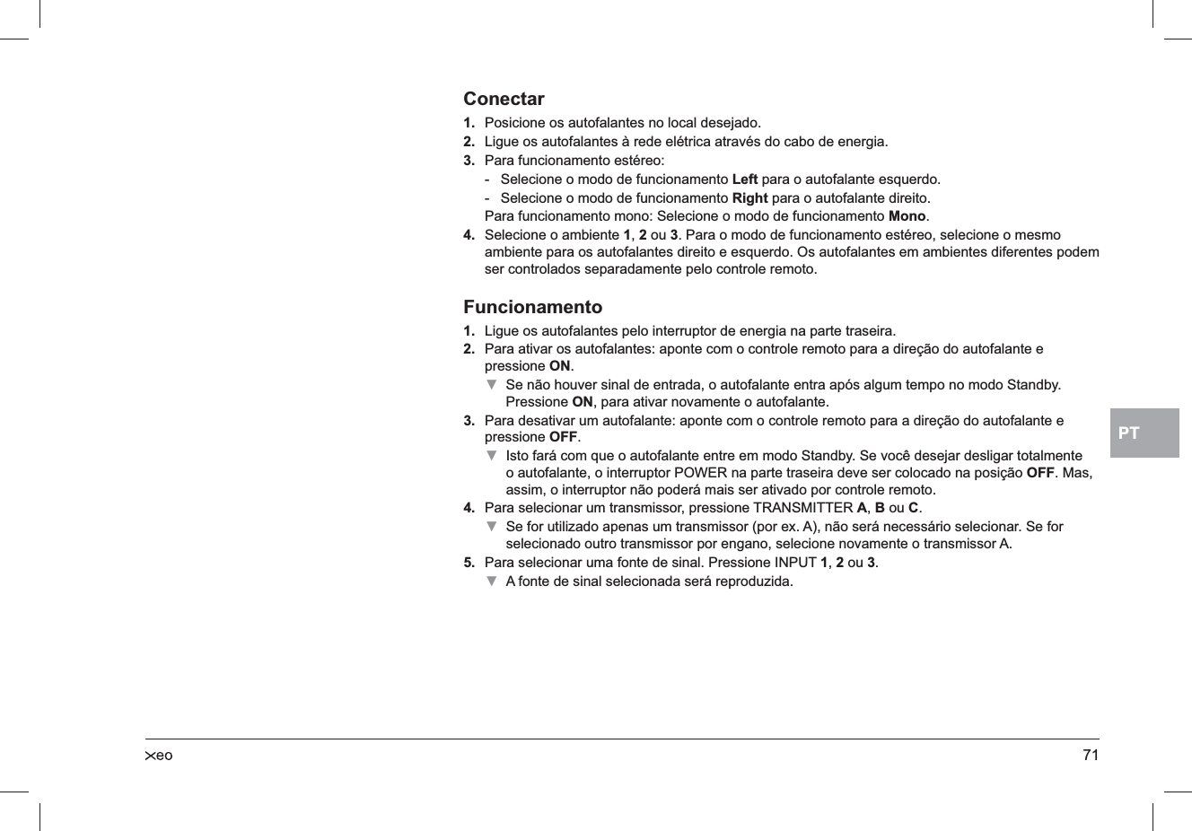 71PTConectarPosicione os autofalantes no local desejado.1. Ligue os autofalantes à rede elétrica através do cabo de energia.2. Para funcionamento estéreo: 3. Selecione o modo de funcionamento  - Left para o autofalante esquerdo.Selecione o modo de funcionamento  - Right para o autofalante direito.Para funcionamento mono: Selecione o modo de funcionamento Mono.Selecione o ambiente 4. 1, 2 ou 3. Para o modo de funcionamento estéreo, selecione o mesmo ambiente para os autofalantes direito e esquerdo. Os autofalantes em ambientes diferentes podem ser controlados separadamente pelo controle remoto.FuncionamentoLigue os autofalantes pelo interruptor de energia na parte traseira.1. Para ativar os autofalantes: aponte com o controle remoto para a direção do autofalante e 2. pressione ON.Se não houver sinal de entrada, o autofalante entra após algum tempo no modo Standby.  ▼Pressione ON, para ativar novamente o autofalante.Para desativar um autofalante: aponte com o controle remoto para a direção do autofalante e 3. pressione OFF.Isto fará com que o autofalante entre em modo Standby. Se você desejar desligar totalmente  ▼o autofalante, o interruptor POWER na parte traseira deve ser colocado na posição OFF. Mas, assim, o interruptor não poderá mais ser ativado por controle remoto.Para selecionar um transmissor, pressione TRANSMITTER 4. A, B ou C. Se for utilizado apenas um transmissor (por ex. A), não será necessário selecionar. Se for  ▼selecionado outro transmissor por engano, selecione novamente o transmissor A.Para selecionar uma fonte de sinal. Pressione INPUT 5. 1, 2 ou 3.A fonte de sinal selecionada será reproduzida. ▼