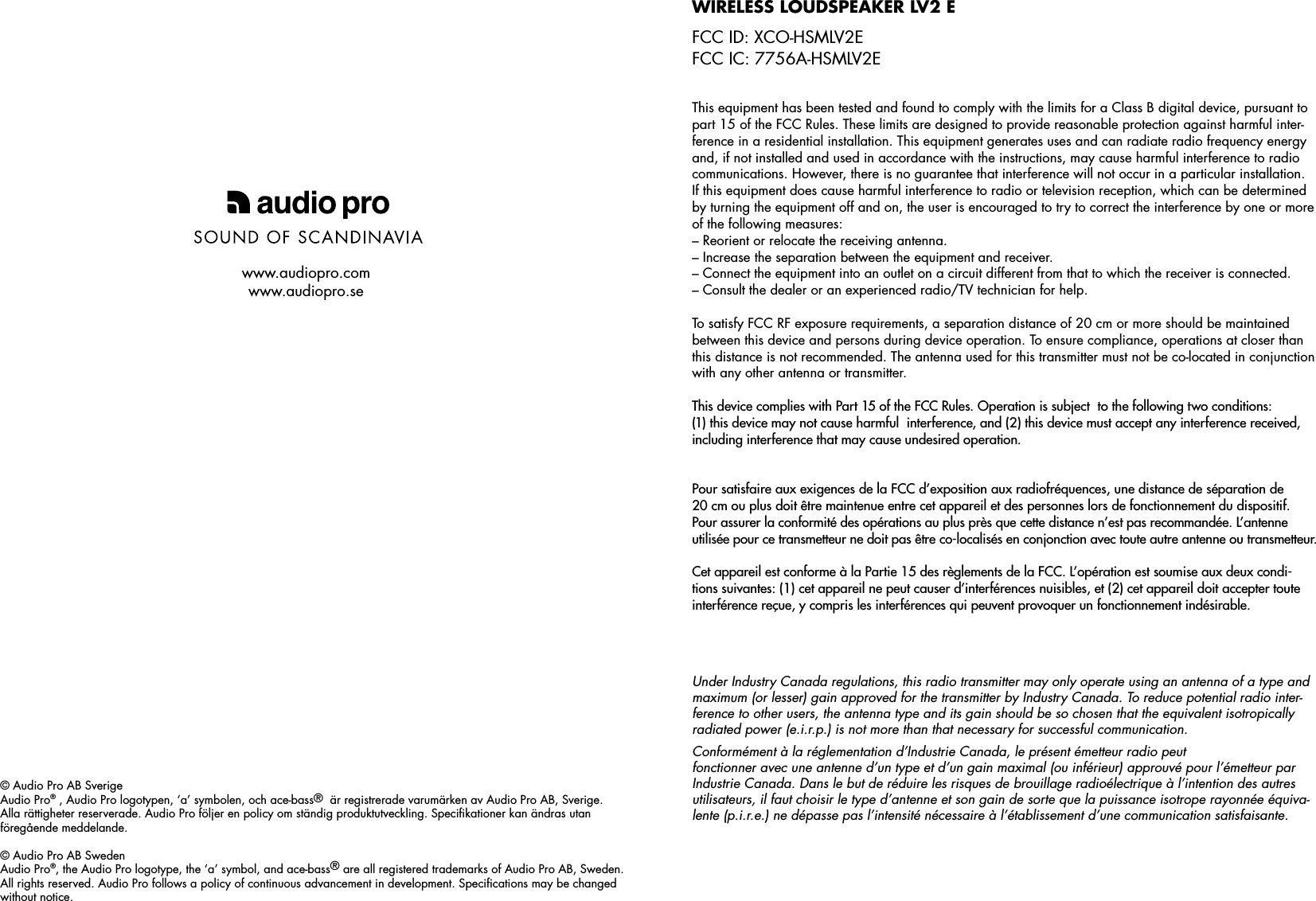 © Audio Pro AB SverigeAudio Pro® , Audio Pro logotypen, ‘a’ symbolen, och ace-bass®  är registrerade varumärken av Audio Pro AB, Sverige. Alla rättigheter reserverade. Audio Pro följer en policy om ständig produktutveckling. Speciﬁkationer kan ändras utan föregående meddelande. © Audio Pro AB SwedenAudio Pro®, the Audio Pro logotype, the ‘a’ symbol, and ace-bass® are all registered trademarks of Audio Pro AB, Sweden.  All rights reserved. Audio Pro follows a policy of continuous advancement in development. Speciﬁcations may be changed without notice. www.audiopro.comwww.audiopro.seThis equipment has been tested and found to comply with the limits for a Class B digital device, pursuant to part 15 of the FCC Rules. These limits are designed to provide reasonable protection against harmful inter-ference in a residential installation. This equipment generates uses and can radiate radio frequency energy and, if not installed and used in accordance with the instructions, may cause harmful interference to radio communications. However, there is no guarantee that interference will not occur in a particular installation.  If this equipment does cause harmful interference to radio or television reception, which can be determined by turning the equipment off and on, the user is encouraged to try to correct the interference by one or more of the following measures:– Reorient or relocate the receiving antenna.– Increase the separation between the equipment and receiver.– Connect the equipment into an outlet on a circuit different from that to which the receiver is connected.– Consult the dealer or an experienced radio/TV technician for help. To satisfy FCC RF exposure requirements, a separation distance of 20 cm or more should be maintained between this device and persons during device operation. To ensure compliance, operations at closer than this distance is not recommended. The antenna used for this transmitter must not be co-located in conjunction with any other antenna or transmitter.This device complies with Part 15 of the FCC Rules. Operation is subject  to the following two conditions:  (1) this device may not cause harmful  interference, and (2) this device must accept any interference received,  including interference that may cause undesired operation.Pour satisfaire aux exigences de la FCC d’exposition aux radiofréquences, une distance de séparation de  20 cm ou plus doit être maintenue entre cet appareil et des personnes lors de fonctionnement du dispositif.  Pour assurer la conformité des opérations au plus près que cette distance n’est pas recommandée. L’antenne utilisée pour ce transmetteur ne doit pas être co-localisés en conjonction avec toute autre antenne ou transmetteur.Cet appareil est conforme à la Partie 15 des règlements de la FCC. L’opération est soumise aux deux condi-tions suivantes: (1) cet appareil ne peut causer d’interférences nuisibles, et (2) cet appareil doit accepter toute interférence reçue, y compris les interférences qui peuvent provoquer un fonctionnement indésirable.Wireless loudspeaker lv2 e FCC ID: XCO-HSMLV2EFCC IC: 7756A-HSMLV2EUnder Industry Canada regulations, this radio transmitter may only operate using an antenna of a type and maximum (or lesser) gain approved for the transmitter by Industry Canada. To reduce potential radio inter-ference to other users, the antenna type and its gain should be so chosen that the equivalent isotropically radiated power (e.i.r.p.) is not more than that necessary for successful communication.Conformément à la réglementation d’Industrie Canada, le présent émetteur radio peutfonctionner avec une antenne d’un type et d’un gain maximal (ou inférieur) approuvé pour l’émetteur par Industrie Canada. Dans le but de réduire les risques de brouillage radioélectrique à l’intention des autres utilisateurs, il faut choisir le type d’antenne et son gain de sorte que la puissance isotrope rayonnée équiva-lente (p.i.r.e.) ne dépasse pas l’intensité nécessaire à l’établissement d’une communication satisfaisante.