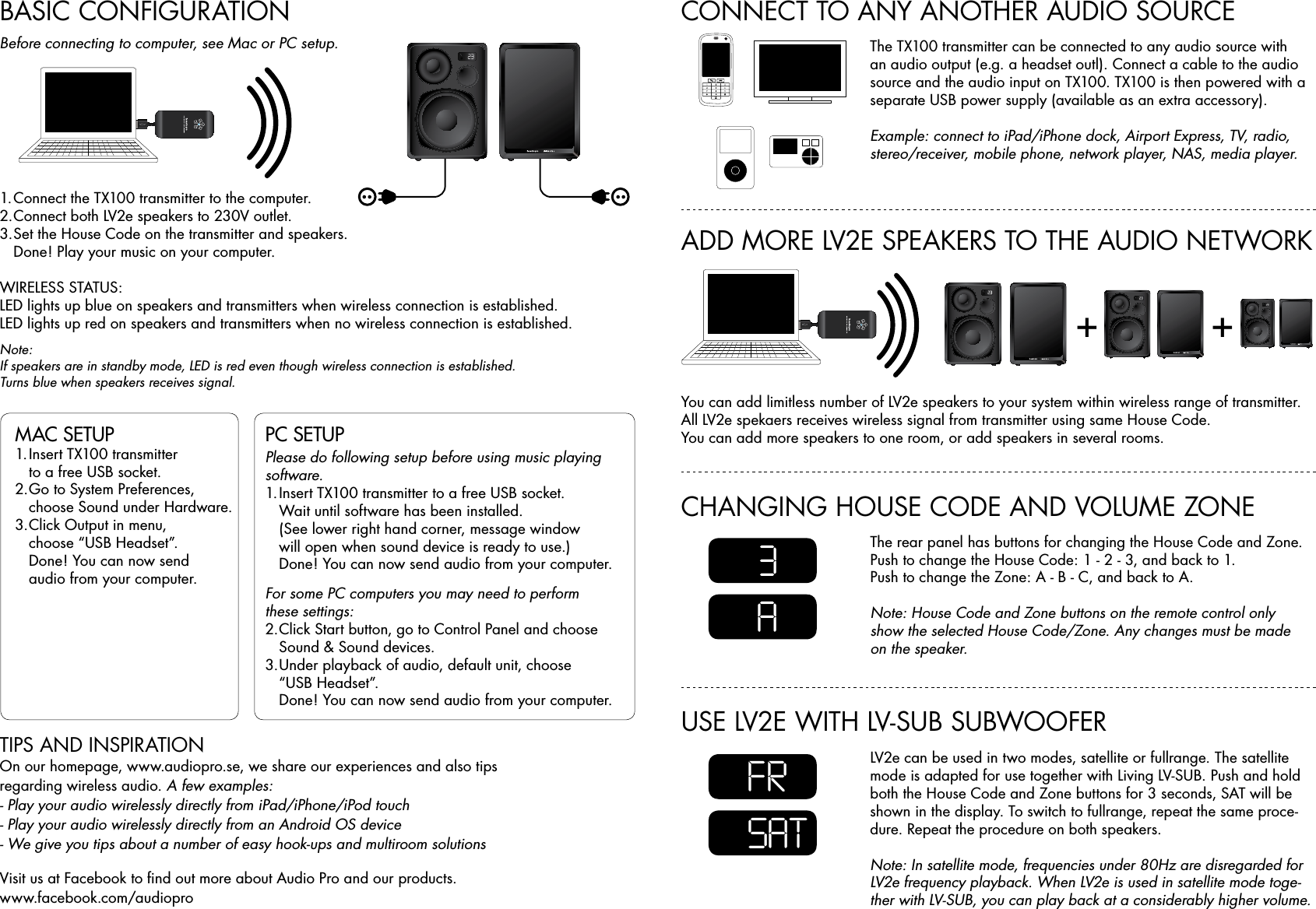 BASIC CONFIGURATION1. Connect the TX100 transmitter to the computer.2. Connect both LV2e speakers to 230V outlet.3. Set the House Code on the transmitter and speakers.  Done! Play your music on your computer.WIRELESS STATUS:LED lights up blue on speakers and transmitters when wireless connection is established. LED lights up red on speakers and transmitters when no wireless connection is established.Note:If speakers are in standby mode, LED is red even though wireless connection is established. Turns blue when speakers receives signal. MAC SETUP 1. Insert TX100 transmitter    to a free USB socket.2. Go to System Preferences,    choose Sound under Hardware.3. Click Output in menu,    choose “USB Headset”.  Done! You can now send    audio from your computer.PC SETUP Please do following setup before using music playing software. 1. Insert TX100 transmitter to a free USB socket.    Wait until software has been installed.   (See lower right hand corner, message window    will open when sound device is ready to use.)   Done! You can now send audio from your computer.For some PC computers you may need to perform  these settings:2. Click Start button, go to Control Panel and choose    Sound &amp; Sound devices.3. Under playback of audio, default unit, choose    “USB Headset”.  Done! You can now send audio from your computer.TIPS AND INSPIRATIONOn our homepage, www.audiopro.se, we share our experiences and also tips  regarding wireless audio. A few examples:- Play your audio wirelessly directly from iPad/iPhone/iPod touch - Play your audio wirelessly directly from an Android OS device - We give you tips about a number of easy hook-ups and multiroom solutionsVisit us at Facebook to ﬁnd out more about Audio Pro and our products.  www.facebook.com/audioproBefore connecting to computer, see Mac or PC setup.+ +ADD MORE LV2E SPEAKERS TO THE AUDIO NETWORKCHANGING HOUSE CODE AND VOLUME ZONEUSE LV2E WITH LV-SUB SUBWOOFER CONNECT TO ANY ANOTHER AUDIO SOURCEYou can add limitless number of LV2e speakers to your system within wireless range of transmitter. All LV2e spekaers receives wireless signal from transmitter using same House Code.You can add more speakers to one room, or add speakers in several rooms.The rear panel has buttons for changing the House Code and Zone.Push to change the House Code: 1 - 2 - 3, and back to 1.Push to change the Zone: A - B - C, and back to A.Note: House Code and Zone buttons on the remote control only show the selected House Code/Zone. Any changes must be made on the speaker.LV2e can be used in two modes, satellite or fullrange. The satellite mode is adapted for use together with Living LV-SUB. Push and hold both the House Code and Zone buttons for 3 seconds, SAT will be shown in the display. To switch to fullrange, repeat the same proce-dure. Repeat the procedure on both speakers.Note: In satellite mode, frequencies under 80Hz are disregarded for LV2e frequency playback. When LV2e is used in satellite mode toge-ther with LV-SUB, you can play back at a considerably higher volume.The TX100 transmitter can be connected to any audio source with an audio output (e.g. a headset outl). Connect a cable to the audio source and the audio input on TX100. TX100 is then powered with a separate USB power supply (available as an extra accessory).Example: connect to iPad/iPhone dock, Airport Express, TV, radio, stereo/receiver, mobile phone, network player, NAS, media player.3FRASAT