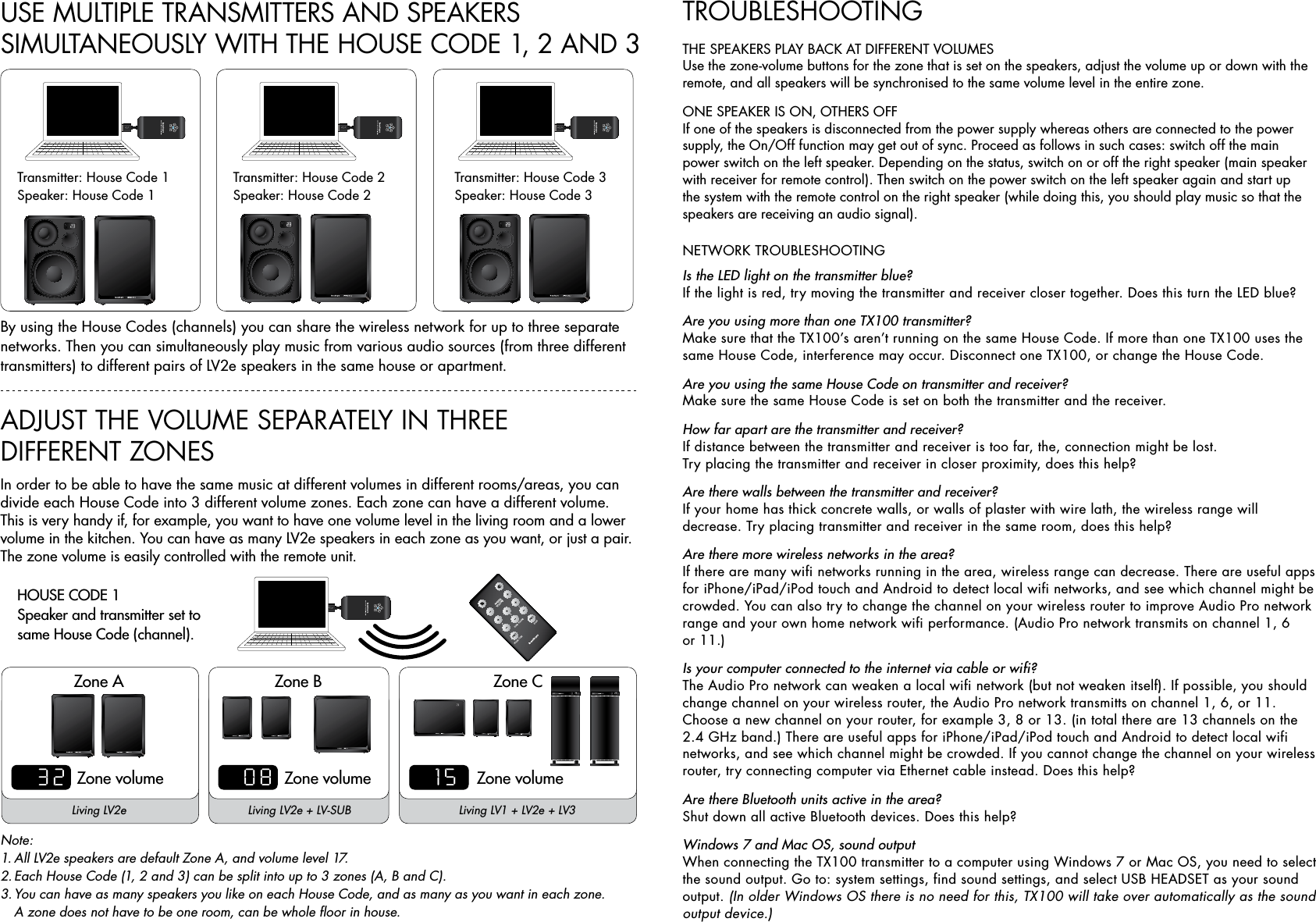 Transmitter: House Code 1Speaker: House Code 1Transmitter: House Code 2Speaker: House Code 2Transmitter: House Code 3Speaker: House Code 3By using the House Codes (channels) you can share the wireless network for up to three separate networks. Then you can simultaneously play music from various audio sources (from three different transmitters) to different pairs of LV2e speakers in the same house or apartment.USE MULTIPLE TRANSMITTERS AND SPEAKERS  SIMULTANEOUSLY WITH THE HOUSE CODE 1, 2 AND 3ADJUST THE VOLUME SEPARATELY IN THREE  DIFFERENT ZONESIn order to be able to have the same music at different volumes in different rooms/areas, you can  divide each House Code into 3 different volume zones. Each zone can have a different volume. This is very handy if, for example, you want to have one volume level in the living room and a lower volume in the kitchen. You can have as many LV2e speakers in each zone as you want, or just a pair. The zone volume is easily controlled with the remote unit.Note:1. All LV2e speakers are default Zone A, and volume level 17.2. Each House Code (1, 2 and 3) can be split into up to 3 zones (A, B and C).3. You can have as many speakers you like on each House Code, and as many as you want in each zone.    A zone does not have to be one room, can be whole floor in house.HOUSE CODE 1Speaker and transmitter set to  same House Code (channel).ZONE VOLUMEZONE HOUSE CODEA B CMASTERVOLUMEINFO INFOZone AZone volumeZone volumeZone volumeZone B Zone C150832Living LV2e Living LV2e + LV-SUB Living LV1 + LV2e + LV3TROUBLESHOOTINGTHE SPEAKERS PLAY BACK AT DIFFERENT VOLUMESUse the zone-volume buttons for the zone that is set on the speakers, adjust the volume up or down with the remote, and all speakers will be synchronised to the same volume level in the entire zone.ONE SPEAKER IS ON, OTHERS OFFIf one of the speakers is disconnected from the power supply whereas others are connected to the power supply, the On/Off function may get out of sync. Proceed as follows in such cases: switch off the main power switch on the left speaker. Depending on the status, switch on or off the right speaker (main speaker with receiver for remote control). Then switch on the power switch on the left speaker again and start up the system with the remote control on the right speaker (while doing this, you should play music so that the speakers are receiving an audio signal).NETWORK TROUBLESHOOTINGIs the LED light on the transmitter blue?If the light is red, try moving the transmitter and receiver closer together. Does this turn the LED blue?Are you using more than one TX100 transmitter?Make sure that the TX100’s aren’t running on the same House Code. If more than one TX100 uses the same House Code, interference may occur. Disconnect one TX100, or change the House Code.Are you using the same House Code on transmitter and receiver?Make sure the same House Code is set on both the transmitter and the receiver.How far apart are the transmitter and receiver?If distance between the transmitter and receiver is too far, the, connection might be lost.  Try placing the transmitter and receiver in closer proximity, does this help?Are there walls between the transmitter and receiver?If your home has thick concrete walls, or walls of plaster with wire lath, the wireless range will  decrease. Try placing transmitter and receiver in the same room, does this help?   Are there more wireless networks in the area?If there are many wifi networks running in the area, wireless range can decrease. There are useful apps for iPhone/iPad/iPod touch and Android to detect local wifi networks, and see which channel might be crowded. You can also try to change the channel on your wireless router to improve Audio Pro network range and your own home network wifi performance. (Audio Pro network transmits on channel 1, 6  or 11.) Is your computer connected to the internet via cable or wifi?The Audio Pro network can weaken a local wifi network (but not weaken itself). If possible, you should change channel on your wireless router, the Audio Pro network transmitts on channel 1, 6, or 11. Choose a new channel on your router, for example 3, 8 or 13. (in total there are 13 channels on the 2.4 GHz band.) There are useful apps for iPhone/iPad/iPod touch and Android to detect local wifi networks, and see which channel might be crowded. If you cannot change the channel on your wireless router, try connecting computer via Ethernet cable instead. Does this help?Are there Bluetooth units active in the area?Shut down all active Bluetooth devices. Does this help?Windows 7 and Mac OS, sound outputWhen connecting the TX100 transmitter to a computer using Windows 7 or Mac OS, you need to select the sound output. Go to: system settings, find sound settings, and select USB HEADSET as your sound output. (In older Windows OS there is no need for this, TX100 will take over automatically as the sound output device.)