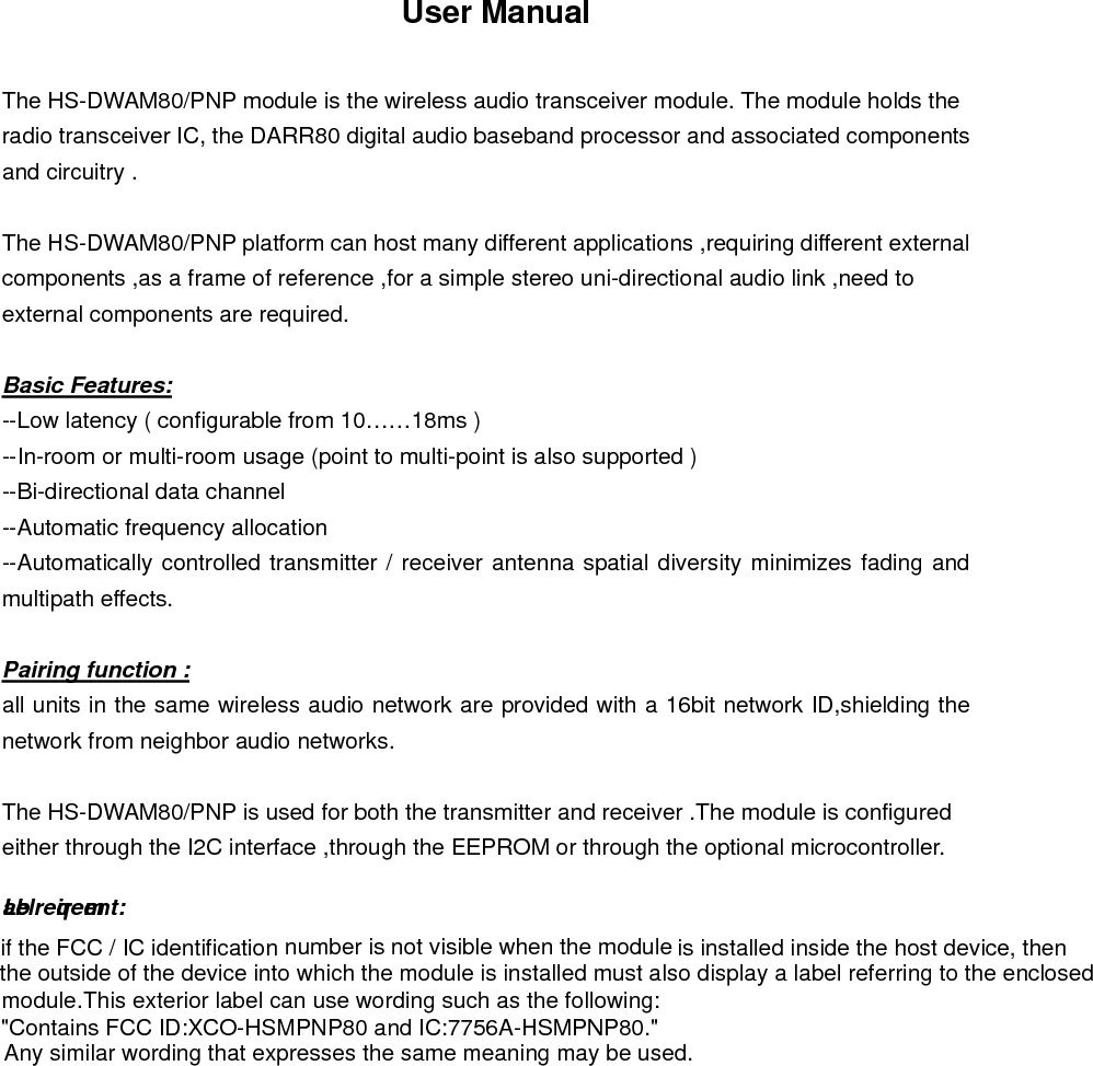 User Manual  The HS-DWAM80/PNP module is the wireless audio transceiver module. The module holds the radio transceiver IC, the DARR80 digital audio baseband processor and associated components and circuitry .  The HS-DWAM80/PNP platform can host many different applications ,requiring different external components ,as a frame of reference ,for a simple stereo uni-directional audio link ,need to external components are required.  Basic Features: --Low latency ( configurable from 10……18ms ) --In-room or multi-room usage (point to multi-point is also supported ) --Bi-directional data channel --Automatic frequency allocation --Automatically controlled transmitter / receiver antenna spatial diversity minimizes fading and multipath effects.  Pairing function : all units in the same wireless audio network are provided with a 16bit network ID,shielding the network from neighbor audio networks.  The HS-DWAM80/PNP is used for both the transmitter and receiver .The module is configured either through the I2C interface ,through the EEPROM or through the optional microcontroller.                    if the FCC / IC identification number is not visible when the module is installed inside the host device, thenthe outside of the device into which the module is installed must also display a label referring to the enclosed This exterior label can use wording such as the following: Any similar wording that expresses the same meaning may be used.&quot;Contains FCC ID:XCO-HSMPNP80 and IC:7756A-HSMPNP80.&quot;module.Label reqirement:
