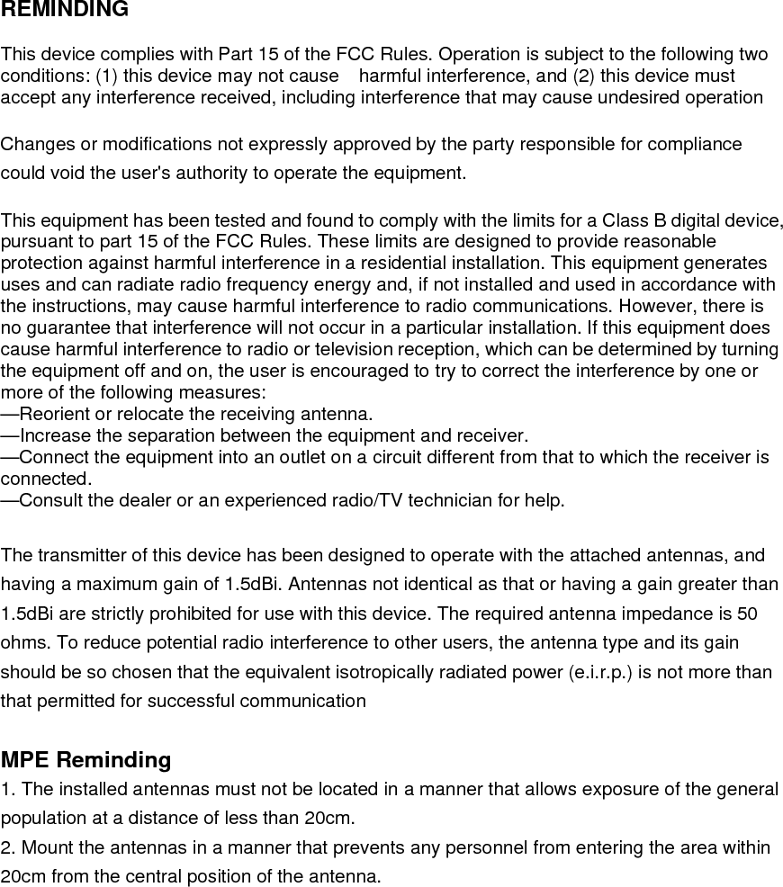    REMINDING  This device complies with Part 15 of the FCC Rules. Operation is subject to the following two conditions: (1) this device may not cause    harmful interference, and (2) this device must accept any interference received, including interference that may cause undesired operation  Changes or modifications not expressly approved by the party responsible for compliance could void the user&apos;s authority to operate the equipment.  This equipment has been tested and found to comply with the limits for a Class B digital device, pursuant to part 15 of the FCC Rules. These limits are designed to provide reasonable protection against harmful interference in a residential installation. This equipment generates uses and can radiate radio frequency energy and, if not installed and used in accordance with the instructions, may cause harmful interference to radio communications. However, there is no guarantee that interference will not occur in a particular installation. If this equipment does cause harmful interference to radio or television reception, which can be determined by turning the equipment off and on, the user is encouraged to try to correct the interference by one or more of the following measures: —Reorient or relocate the receiving antenna. —Increase the separation between the equipment and receiver. —Connect the equipment into an outlet on a circuit different from that to which the receiver is connected. —Consult the dealer or an experienced radio/TV technician for help.  The transmitter of this device has been designed to operate with the attached antennas, and having a maximum gain of 1.5dBi. Antennas not identical as that or having a gain greater than 1.5dBi are strictly prohibited for use with this device. The required antenna impedance is 50 ohms. To reduce potential radio interference to other users, the antenna type and its gain should be so chosen that the equivalent isotropically radiated power (e.i.r.p.) is not more than that permitted for successful communication  MPE Reminding 1. The installed antennas must not be located in a manner that allows exposure of the general population at a distance of less than 20cm. 2. Mount the antennas in a manner that prevents any personnel from entering the area within 20cm from the central position of the antenna.  