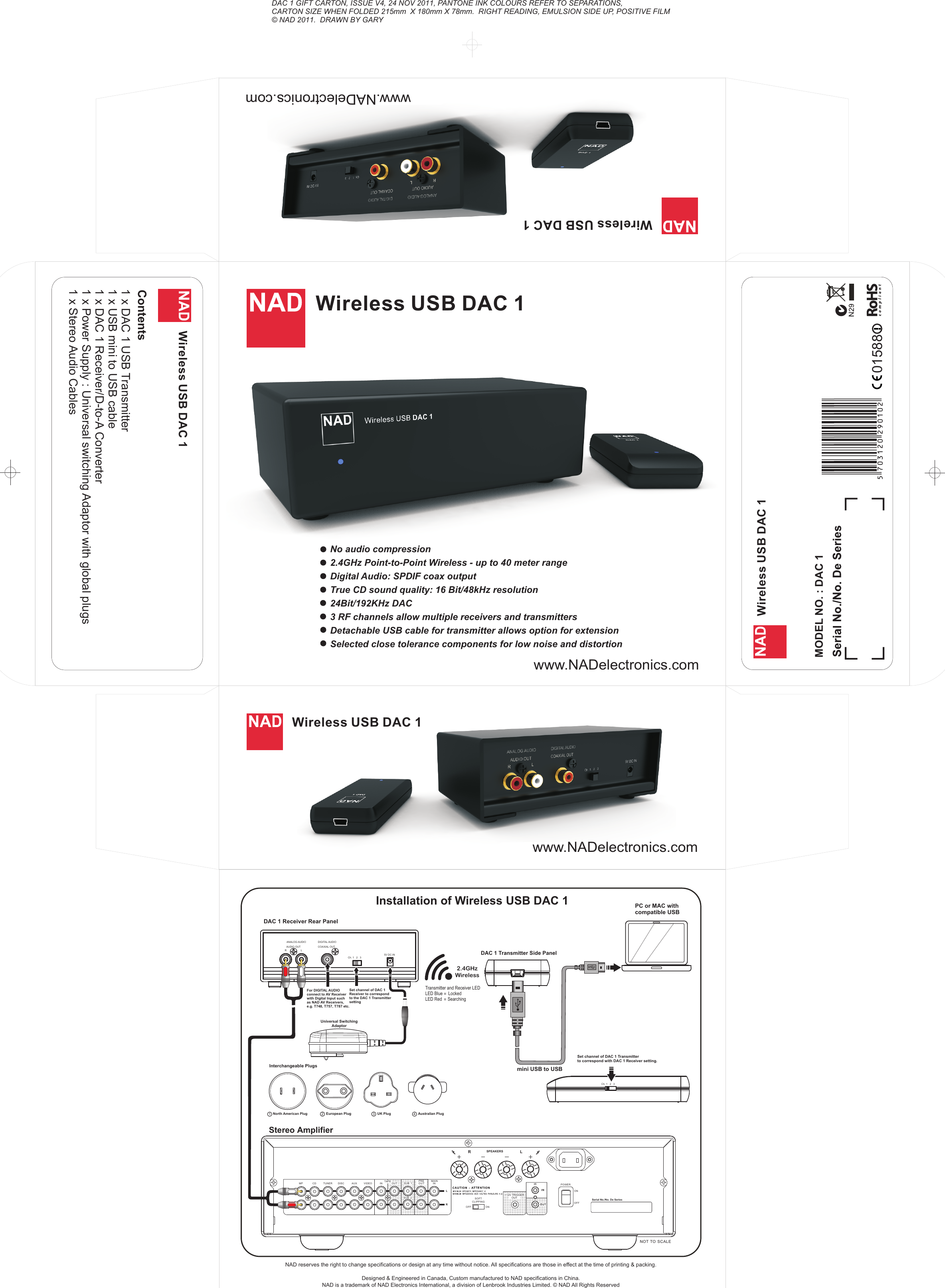 DAC 1 GIFT CARTON, ISSUE V4, 24 NOV 2011, PANTONE INK COLOURS REFER TO SEPARATIONS,CARTON SIZE WHEN FOLDED 215mm  X 180mm X 78mm.  RIGHT READING, EMULSION SIDE UP, POSITIVE FILM © NAD 2011.  DRAWN BY GARYWireless USB DAC 1 MODEL NO. : DAC 1www.NADelectronics.com         Wireless USB DAC 1Wireless USB DAC 1 Contents 1 x DAC 1 USB Transmitter1 x USB mini to USB cable1 x DAC 1 Receiver/D-to-A Converter1 x Power Supply : Universal switching Adaptor with global plugs1 x Stereo Audio CablesWireless USB DAC 1 Wireless USB DAC 1 No audio compression2.4GHz Point-to-Point Wireless - up to 40 meter range Digital Audio: SPDIF coax outputTrue CD sound quality: 16 Bit/48kHz resolution24Bit/192KHz DAC3 RF channels allow multiple receivers and transmittersDetachable USB cable for transmitter allows option for extensionSelected close tolerance components for low noise and distortionCh. 1   2   3ANALOG AUDIO DIGITAL AUDIOAUDIO OUTRLCOAXIAL OUTNAD reserves the right to change specifications or design at any time without notice. All specifications are those in effect at the time of printing &amp; packing.Designed &amp; Engineered in Canada, Custom manufactured to NAD specifications in China.  NAD is a trademark of NAD Electronics International, a division of Lenbrook Industries Limited. © NAD All Rights Reserved Installation of Wireless USB DAC 1mini USB to USBDAC 1 Receiver Rear PanelCh. 1   2   3Stereo AmplifierPC or MAC withcompatible USBINAUXDISCTUNERCDMPLRIRSOFTCLIPP INGONOFFINMAINLRPRESUB  1 POWERONOFFINOU TVIDEOSUB  2TAPE OUTSPEAKERS+12V TRIGGEROUTRLNOT  TO  SCALEOU TSerial No./No. De Series2.4GHzWirelessSet channel of DAC 1Receiver to correspondto the DAC 1 TransmittersettingSet channel of DAC 1 Transmitterto correspond with DAC 1 Receiver setting. For DIGITAL AUDIOconnect to AV Receiverwith Digital Input suchas NAD AV Receivers,e.g. T748, T757, T787 etc. DAC 1 Transmitter Side Panel5V DC INInterchangeable PlugsUniversal SwitchingAdaptor Australian Plug4UK Plug32European PlugNorth American Plug1Transmitter and Receiver LEDLED Blue     LockedLED Red     Searching==www.NADelectronics.com         www.NADelectronics.com         570312029010201588
