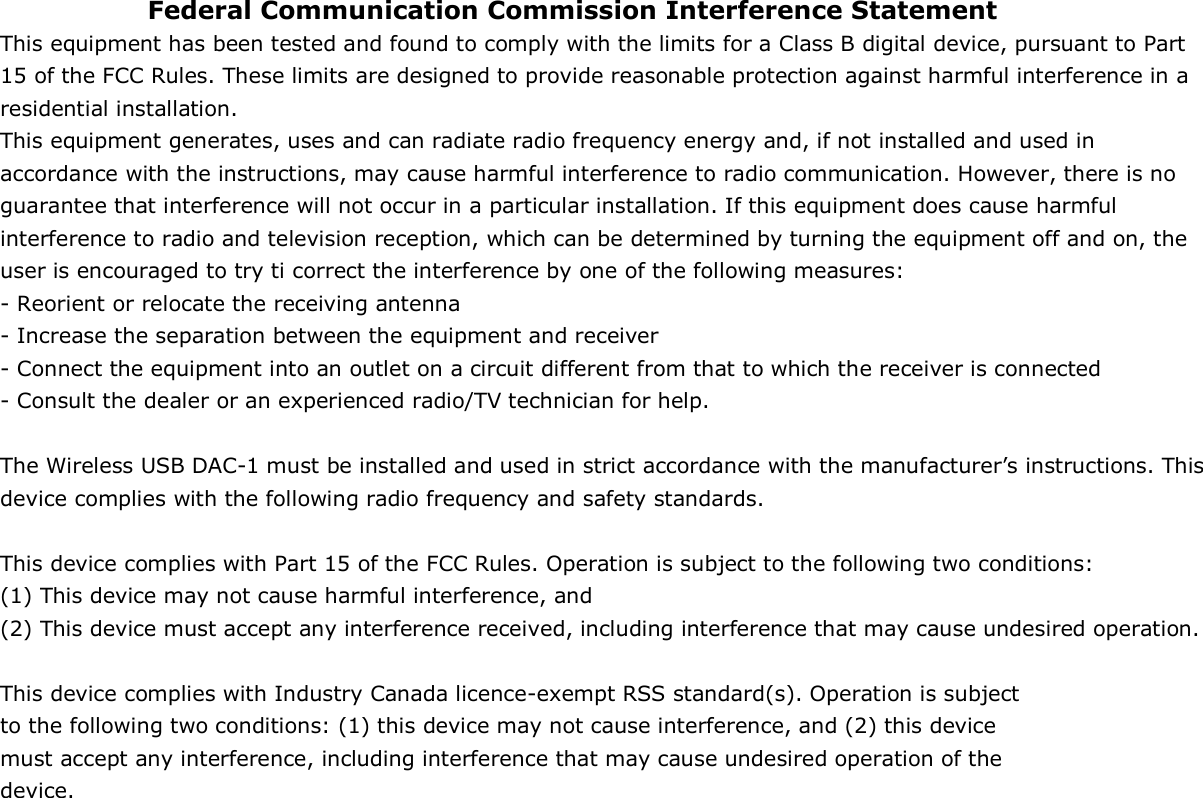 Federal Communication Commission Interference Statement This equipment has been tested and found to comply with the limits for a Class B digital device, pursuant to Part 15 of the FCC Rules. These limits are designed to provide reasonable protection against harmful interference in a residential installation. This equipment generates, uses and can radiate radio frequency energy and, if not installed and used in accordance with the instructions, may cause harmful interference to radio communication. However, there is no guarantee that interference will not occur in a particular installation. If this equipment does cause harmful interference to radio and television reception, which can be determined by turning the equipment off and on, the user is encouraged to try ti correct the interference by one of the following measures: - Reorient or relocate the receiving antenna - Increase the separation between the equipment and receiver - Connect the equipment into an outlet on a circuit different from that to which the receiver is connected - Consult the dealer or an experienced radio/TV technician for help.  The Wireless USB DAC-1 must be installed and used in strict accordance with the manufacturer’s instructions. This device complies with the following radio frequency and safety standards.  This device complies with Part 15 of the FCC Rules. Operation is subject to the following two conditions: (1) This device may not cause harmful interference, and (2) This device must accept any interference received, including interference that may cause undesired operation.  This device complies with Industry Canada licence-exempt RSS standard(s). Operation is subject to the following two conditions: (1) this device may not cause interference, and (2) this device must accept any interference, including interference that may cause undesired operation of the device.  