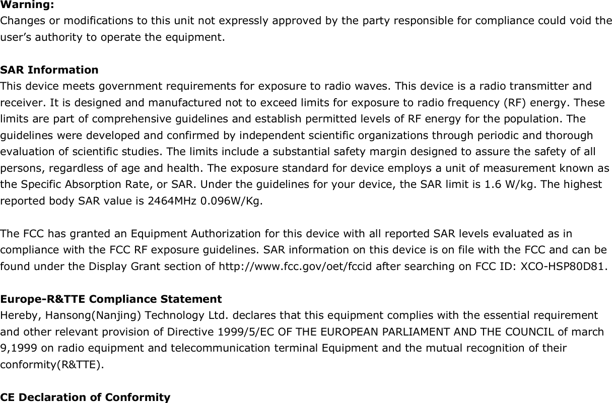  Warning: Changes or modifications to this unit not expressly approved by the party responsible for compliance could void the user’s authority to operate the equipment.  SAR Information This device meets government requirements for exposure to radio waves. This device is a radio transmitter and receiver. It is designed and manufactured not to exceed limits for exposure to radio frequency (RF) energy. These limits are part of comprehensive guidelines and establish permitted levels of RF energy for the population. The guidelines were developed and confirmed by independent scientific organizations through periodic and thorough evaluation of scientific studies. The limits include a substantial safety margin designed to assure the safety of all persons, regardless of age and health. The exposure standard for device employs a unit of measurement known as the Specific Absorption Rate, or SAR. Under the guidelines for your device, the SAR limit is 1.6 W/kg. The highest reported body SAR value is 2464MHz 0.096W/Kg.  The FCC has granted an Equipment Authorization for this device with all reported SAR levels evaluated as in compliance with the FCC RF exposure guidelines. SAR information on this device is on file with the FCC and can be found under the Display Grant section of http://www.fcc.gov/oet/fccid after searching on FCC ID: XCO-HSP80D81.  Europe-R&amp;TTE Compliance Statement Hereby, Hansong(Nanjing) Technology Ltd. declares that this equipment complies with the essential requirement and other relevant provision of Directive 1999/5/EC OF THE EUROPEAN PARLIAMENT AND THE COUNCIL of march 9,1999 on radio equipment and telecommunication terminal Equipment and the mutual recognition of their conformity(R&amp;TTE).  CE Declaration of Conformity 