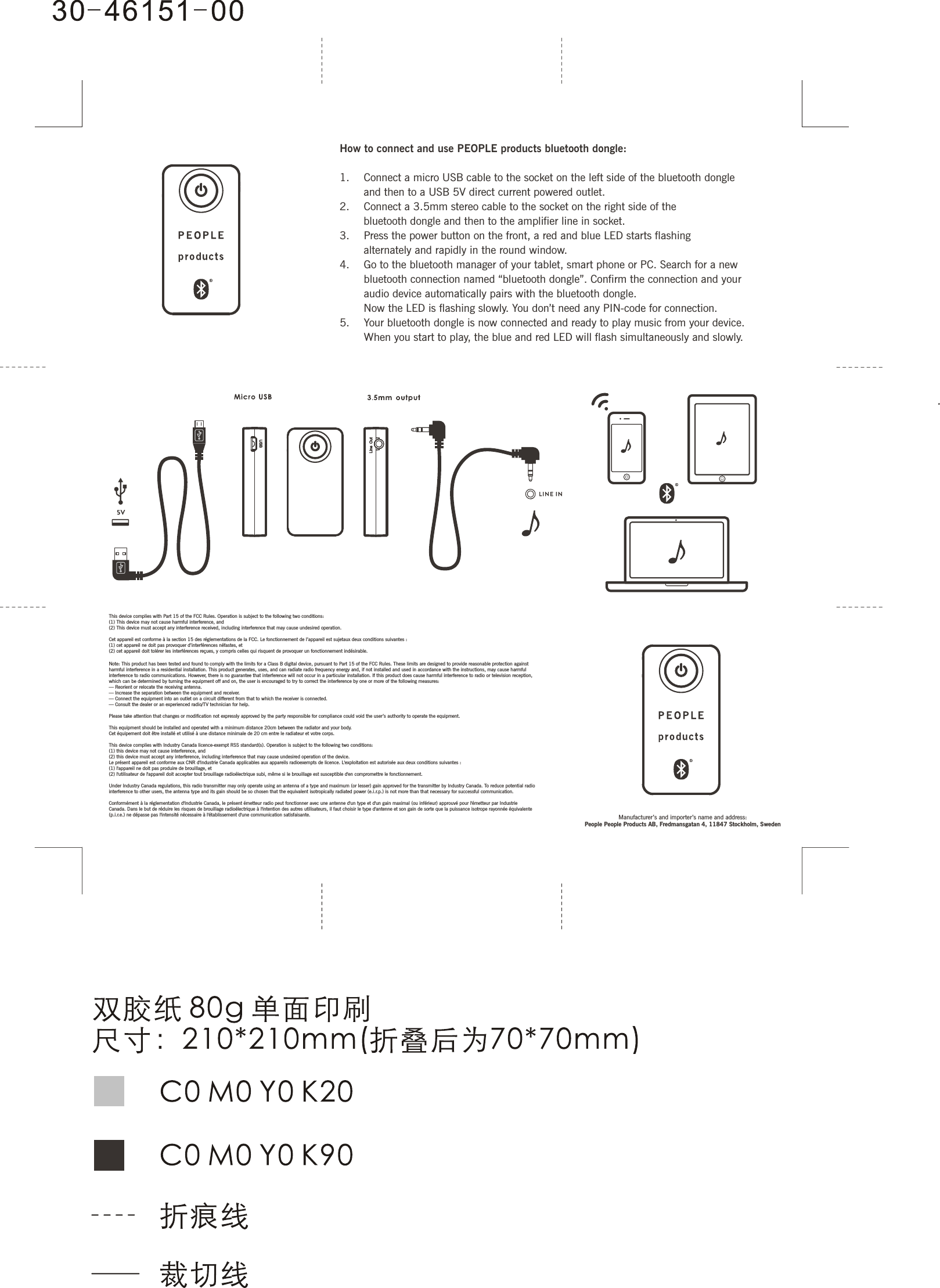 This device complies with Part 15 of the FCC Rules. Operation is subject to the following two conditions: (1) This device may not cause harmful interference, and (2) This device must accept any interference received, including interference that may cause undesired operation. Cet appareil est conforme à la section 15 des réglementations de la FCC. Le fonctionnement de l’appareil est sujetaux deux conditions suivantes :(1) cet appareil ne doit pas provoquer d’interférences néfastes, et(2) cet appareil doit tolérer les interférences reçues, y compris celles qui risquent de provoquer un fonctionnement indésirable.Note: This product has been tested and found to comply with the limits for a Class B digital device, pursuant to Part 15 of the FCC Rules. These limits are designed to provide reasonable protection against harmful interference in a residential installation. This product generates, uses, and can radiate radio frequency energy and, if not installed and used in accordance with the instructions, may cause harmful interference to radio communications. However, there is no guarantee that interference will not occur in a particular installation. If this product does cause harmful interference to radio or television reception, which can be determined by turning the equipment off and on, the user is encouraged to try to correct the interference by one or more of the following measures: — Reorient or relocate the receiving antenna. — Increase the separation between the equipment and receiver. — Connect the equipment into an outlet on a circuit different from that to which the receiver is connected. — Consult the dealer or an experienced radio/TV technician for help.Please take attention that changes or modification not expressly approved by the party responsible for compliance could void the user’s authority to operate the equipment.This equipment should be installed and operated with a minimum distance 20cm between the radiator and your body.Cet équipement doit être installé et utilisé à une distance minimale de 20 cm entre le radiateur et votre corps.This device complies with Industry Canada licence-exempt RSS standard(s). Operation is subject to the following two conditions: (1) this device may not cause interference, and(2) this device must accept any interference, including interference that may cause undesired operation of the device.Le présent appareil est conforme aux CNR d&apos;Industrie Canada applicables aux appareils radioexempts de licence. L&apos;exploitation est autorisée aux deux conditions suivantes :(1) l&apos;appareil ne doit pas produire de brouillage, et(2) l&apos;utilisateur de l&apos;appareil doit accepter tout brouillage radioélectrique subi, même si le brouillage est susceptible d&apos;en compromettre le fonctionnement.Under Industry Canada regulations, this radio transmitter may only operate using an antenna of a type and maximum (or lesser) gain approved for the transmitter by Industry Canada. To reduce potential radio interference to other users, the antenna type and its gain should be so chosen that the equivalent isotropically radiated power (e.i.r.p.) is not more than that necessary for successful communication.Conformément à la réglementation d&apos;Industrie Canada, le présent émetteur radio peut fonctionner avec une antenne d&apos;un type et d&apos;un gain maximal (ou inférieur) approuvé pour l&apos;émetteur par Industrie Canada. Dans le but de réduire les risques de brouillage radioélectrique à l&apos;intention des autres utilisateurs, il faut choisir le type d&apos;antenne et son gain de sorte que la puissance isotrope rayonnée équivalente (p.i.r.e.) ne dépasse pas l&apos;intensité nécessaire à l&apos;établissement d&apos;une communication satisfaisante.How to connect and use PEOPLE products bluetooth dongle:1.    Connect a micro USB cable to the socket on the left side of the bluetooth dongle   and then to a USB 5V direct current powered outlet. 2.    Connect a 3.5mm stereo cable to the socket on the right side of the   bluetooth dongle and then to the amplifier line in socket.3.    Press the power button on the front, a red and blue LED starts flashing   alternately and rapidly in the round window. 4.    Go to the bluetooth manager of your tablet, smart phone or PC. Search for a new   bluetooth connection named “bluetooth dongle”. Confirm the connection and your   audio device automatically pairs with the bluetooth dongle.   Now the LED is flashing slowly. You don’t need any PIN-code for connection.5.    Your bluetooth dongle is now connected and ready to play music from your device.   When you start to play, the blue and red LED will flash simultaneously and slowly.Manufacturer’s and importer’s name and address: People People Products AB, Fredmansgatan 4, 11847 Stockholm, Sweden
