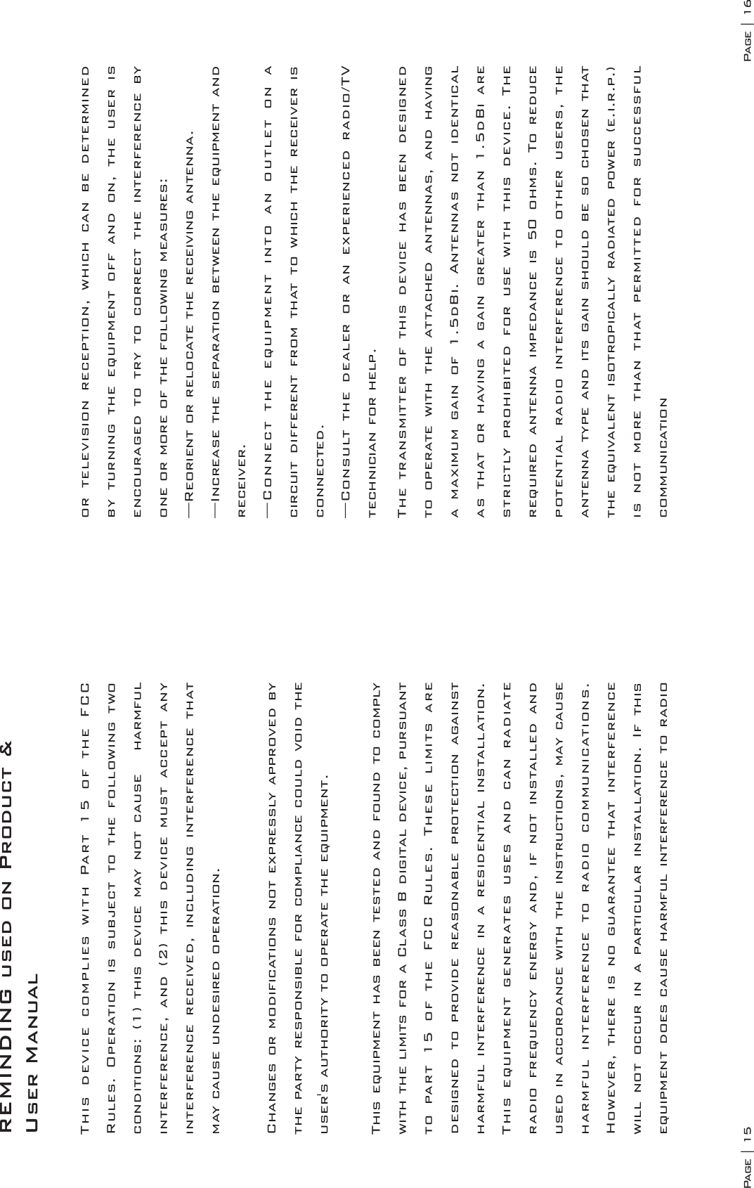 Page | 15 Page | 16REMINDING used on Product &amp; User ManualThis device complies with Part 15 of the FCC Rules. Operation is subject to the following two conditions: (1) this device may not cause   harmful interference, and (2) this device must accept any interference received, including interference that may cause undesired operation.Changes or modifications not expressly approved by the party responsible for compliance could void the user&apos;s authority to operate the equipment.This equipment has been tested and found to comply with the limits for a Class B digital device, pursuant to part 15 of the FCC Rules. These limits are designed to provide reasonable protection against harmful interference in a residential installation. This equipment generates uses and can radiate radio frequency energy and, if not installed and used in accordance with the instructions, may cause harmful interference to radio communications. However, there is no guarantee that interference will not occur in a particular installation. If this equipment does cause harmful interference to radio or television reception, which can be determined by turning the equipment off and on, the user is encouraged to try to correct the interference by one or more of the following measures:—Reorient or relocate the receiving antenna.—Increase the separation between the equipment and receiver.—Connect the equipment into an outlet on a circuit different from that to which the receiver is connected.—Consult the dealer or an experienced radio/TV technician for help.The transmitter of this device has been designed to operate with the attached antennas, and having a maximum gain of 1.5dBi. Antennas not identical as that or having a gain greater than 1.5dBi are strictly prohibited for use with this device. The required antenna impedance is 50 ohms. To reduce potential radio interference to other users, the antenna type and its gain should be so chosen that the equivalent isotropically radiated power (e.i.r.p.) is not more than that permitted for successful communication