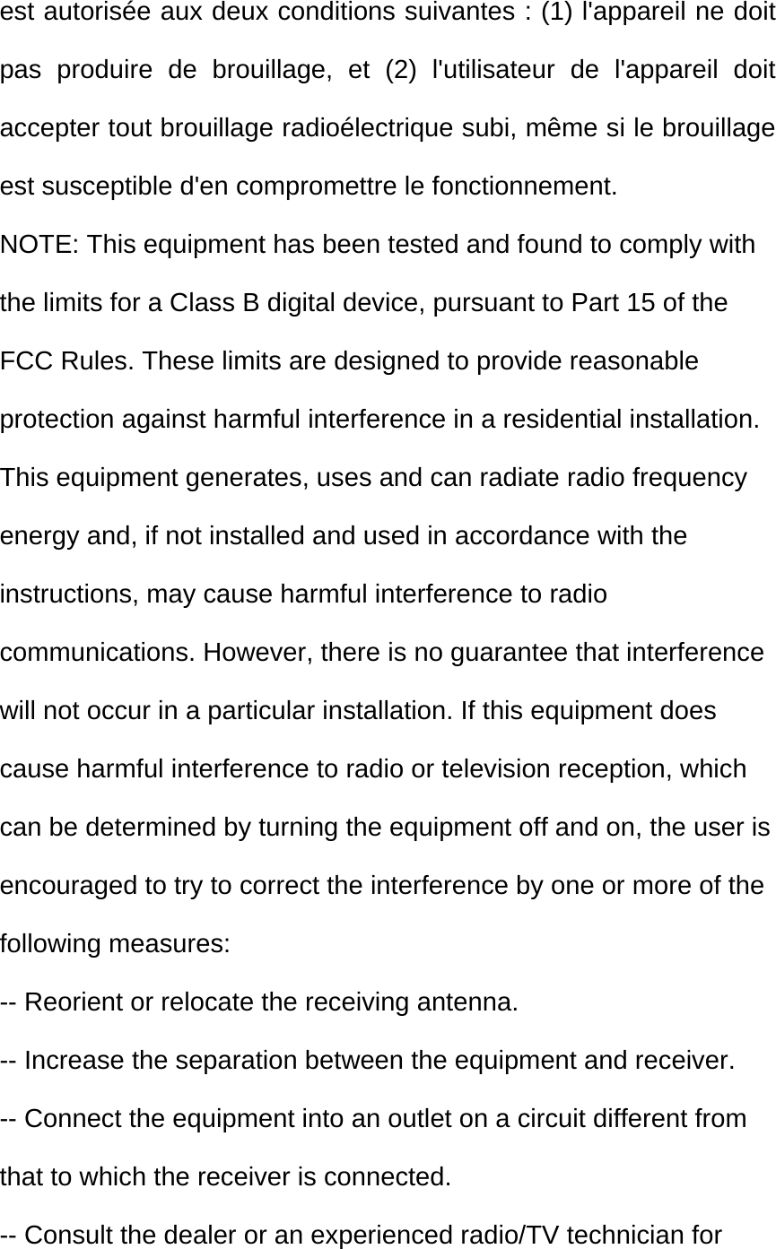 est autorisée aux deux conditions suivantes : (1) l&apos;appareil ne doit pas produire de brouillage, et (2) l&apos;utilisateur de l&apos;appareil doit accepter tout brouillage radioélectrique subi, même si le brouillage est susceptible d&apos;en compromettre le fonctionnement. NOTE: This equipment has been tested and found to comply with the limits for a Class B digital device, pursuant to Part 15 of the FCC Rules. These limits are designed to provide reasonable protection against harmful interference in a residential installation. This equipment generates, uses and can radiate radio frequency energy and, if not installed and used in accordance with the instructions, may cause harmful interference to radio communications. However, there is no guarantee that interference will not occur in a particular installation. If this equipment does cause harmful interference to radio or television reception, which can be determined by turning the equipment off and on, the user is encouraged to try to correct the interference by one or more of the following measures: -- Reorient or relocate the receiving antenna. -- Increase the separation between the equipment and receiver. -- Connect the equipment into an outlet on a circuit different from that to which the receiver is connected. -- Consult the dealer or an experienced radio/TV technician for 