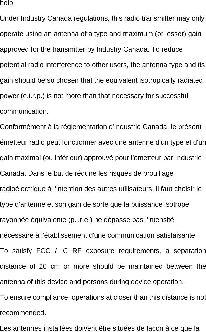 help. Under Industry Canada regulations, this radio transmitter may only operate using an antenna of a type and maximum (or lesser) gain approved for the transmitter by Industry Canada. To reduce potential radio interference to other users, the antenna type and its gain should be so chosen that the equivalent isotropically radiated power (e.i.r.p.) is not more than that necessary for successful communication.  Conformément à la réglementation d&apos;Industrie Canada, le présent émetteur radio peut fonctionner avec une antenne d&apos;un type et d&apos;un gain maximal (ou inférieur) approuvé pour l&apos;émetteur par Industrie Canada. Dans le but de réduire les risques de brouillage radioélectrique à l&apos;intention des autres utilisateurs, il faut choisir le type d&apos;antenne et son gain de sorte que la puissance isotrope rayonnée équivalente (p.i.r.e.) ne dépasse pas l&apos;intensité nécessaire à l&apos;établissement d&apos;une communication satisfaisante. To satisfy FCC / IC RF exposure requirements, a separation distance of 20 cm or more should be maintained between the antenna of this device and persons during device operation. To ensure compliance, operations at closer than this distance is not recommended.  Les antennes installées doivent être situées de facon à ce que la 