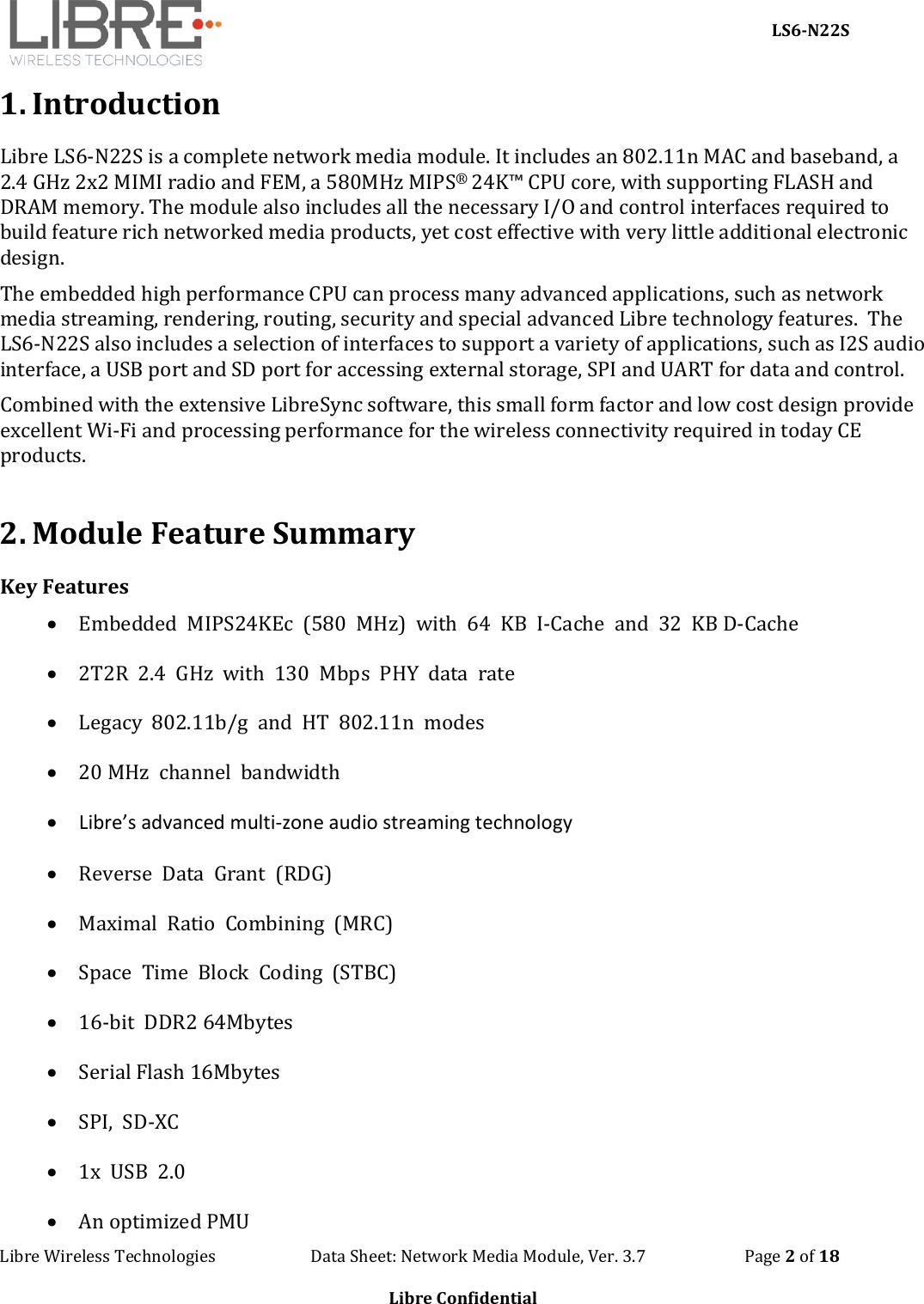     LS6-N22S Libre Wireless Technologies                        Data Sheet: Network Media Module, Ver. 3.7                         Page 2 of 18  Libre Confidential  1. Introduction Libre LS6-N22S is a complete network media module. It includes an 802.11n MAC and baseband, a 2.4 GHz 2x2 MIMI radio and FEM, a 580MHz MIPS® 24K™ CPU core, with supporting FLASH and DRAM memory. The module also includes all the necessary I/O and control interfaces required to build feature rich networked media products, yet cost effective with very little additional electronic design.    The embedded high performance CPU can process many advanced applications, such as network media streaming, rendering, routing, security and special advanced Libre technology features.  The LS6-N22S also includes a selection of interfaces to support a variety of applications, such as I2S audio interface, a USB port and SD port for accessing external storage, SPI and UART for data and control.  Combined with the extensive LibreSync software, this small form factor and low cost design provide excellent Wi-Fi and processing performance for the wireless connectivity required in today CE products.   2. Module Feature Summary Key Features  Embedded  MIPS24KEc  (580  MHz)  with  64  KB  I-Cache  and  32  KB D-Cache  2T2R  2.4  GHz  with  130  Mbps  PHY  data  rate  Legacy  802.11b/g  and  HT  802.11n  modes  20 MHz  channel  bandwidth  Libre’s advanced multi-zone audio streaming technology  Reverse  Data  Grant  (RDG)  Maximal  Ratio  Combining  (MRC)  Space  Time  Block  Coding  (STBC)  16-bit  DDR2 64Mbytes  Serial Flash 16Mbytes  SPI,  SD-XC  1x  USB  2.0  An optimized PMU 