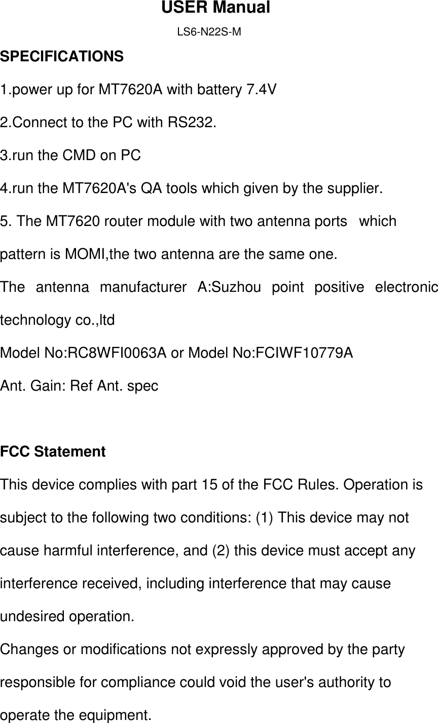 USER Manual                                 LS6-N22S-M SPECIFICATIONS 1.power up for MT7620A with battery 7.4V 2.Connect to the PC with RS232. 3.run the CMD on PC  4.run the MT7620A&apos;s QA tools which given by the supplier. 5. The MT7620 router module with two antenna ports which pattern is MOMI,the two antenna are the same one. The antenna manufacturer A:Suzhou point positive electronic technology co.,ltd Model No:RC8WFI0063A or Model No:FCIWF10779A Ant. Gain: Ref Ant. spec  FCC Statement  This device complies with part 15 of the FCC Rules. Operation is subject to the following two conditions: (1) This device may not cause harmful interference, and (2) this device must accept any interference received, including interference that may cause undesired operation. Changes or modifications not expressly approved by the party responsible for compliance could void the user&apos;s authority to operate the equipment. 