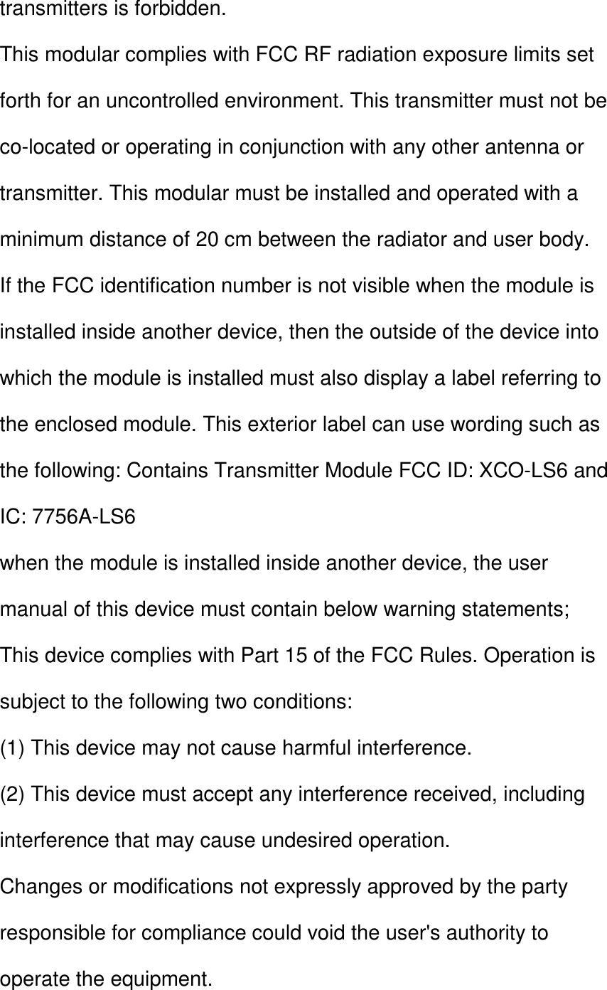 transmitters is forbidden. This modular complies with FCC RF radiation exposure limits set forth for an uncontrolled environment. This transmitter must not be co-located or operating in conjunction with any other antenna or transmitter. This modular must be installed and operated with a minimum distance of 20 cm between the radiator and user body. If the FCC identification number is not visible when the module is installed inside another device, then the outside of the device into which the module is installed must also display a label referring to the enclosed module. This exterior label can use wording such as the following: Contains Transmitter Module FCC ID: XCO-LS6 and IC: 7756A-LS6 when the module is installed inside another device, the user manual of this device must contain below warning statements; This device complies with Part 15 of the FCC Rules. Operation is subject to the following two conditions: (1) This device may not cause harmful interference. (2) This device must accept any interference received, including interference that may cause undesired operation. Changes or modifications not expressly approved by the party responsible for compliance could void the user&apos;s authority to operate the equipment. 