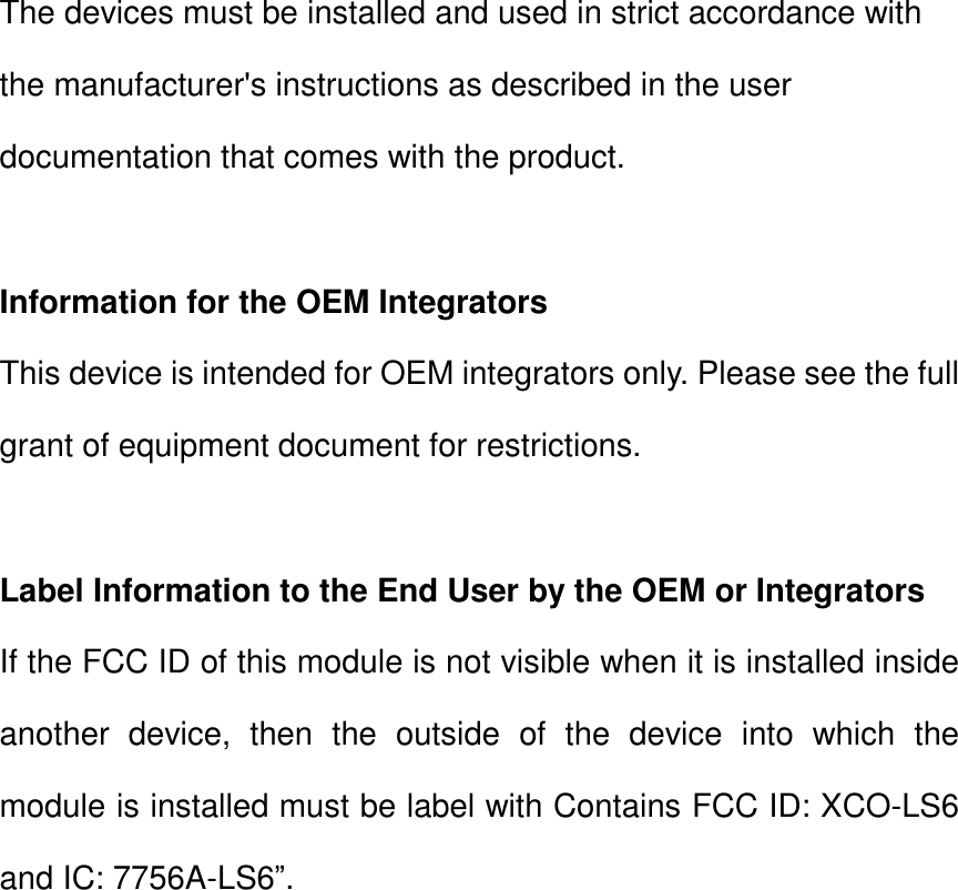 The devices must be installed and used in strict accordance with the manufacturer&apos;s instructions as described in the user documentation that comes with the product.  Information for the OEM Integrators This device is intended for OEM integrators only. Please see the full grant of equipment document for restrictions.  Label Information to the End User by the OEM or Integrators If the FCC ID of this module is not visible when it is installed inside another device, then the outside of the device into which the module is installed must be label with Contains FCC ID: XCO-LS6 and IC: 7756A-LS6”.        