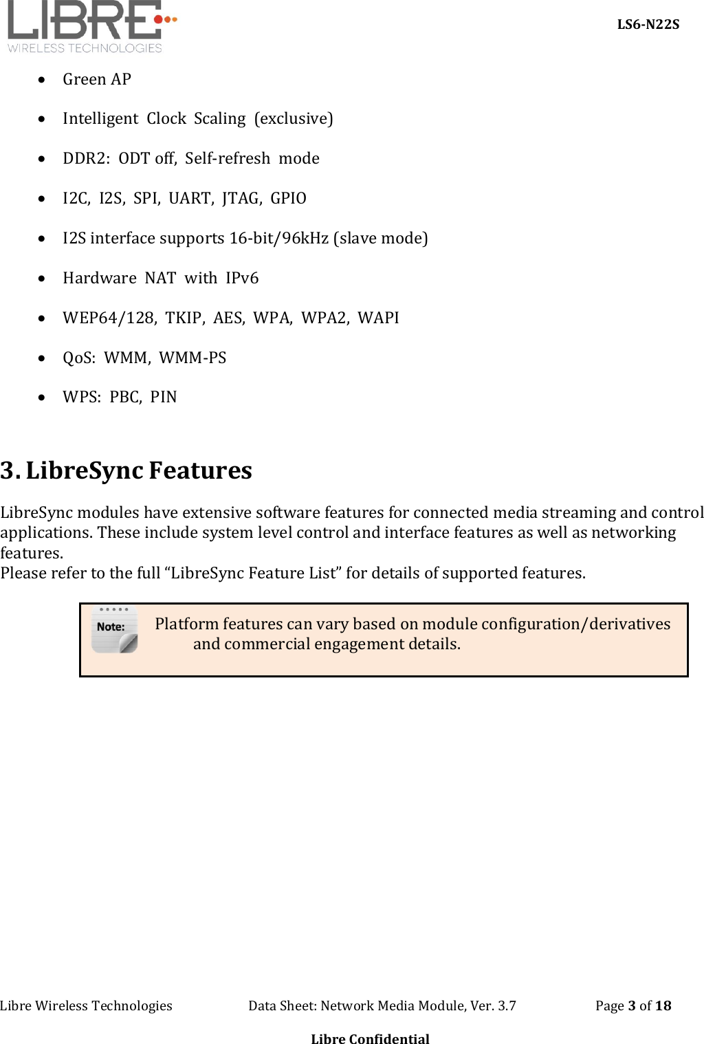     LS6-N22S Libre Wireless Technologies                        Data Sheet: Network Media Module, Ver. 3.7                         Page 3 of 18  Libre Confidential   Green AP  Intelligent  Clock  Scaling  (exclusive)  DDR2:  ODT off,  Self-refresh  mode  I2C,  I2S,  SPI,  UART,  JTAG,  GPIO  I2S interface supports 16-bit/96kHz (slave mode)  Hardware  NAT  with  IPv6    WEP64/128,  TKIP,  AES,  WPA,  WPA2,  WAPI  QoS:  WMM,  WMM-PS  WPS:  PBC,  PIN  3. LibreSync Features LibreSync modules have extensive software features for connected media streaming and control applications. These include system level control and interface features as well as networking features.   Please refer to the full “LibreSync Feature List” for details of supported features.    Platform features can vary based on module configuration/derivatives and commercial engagement details.           