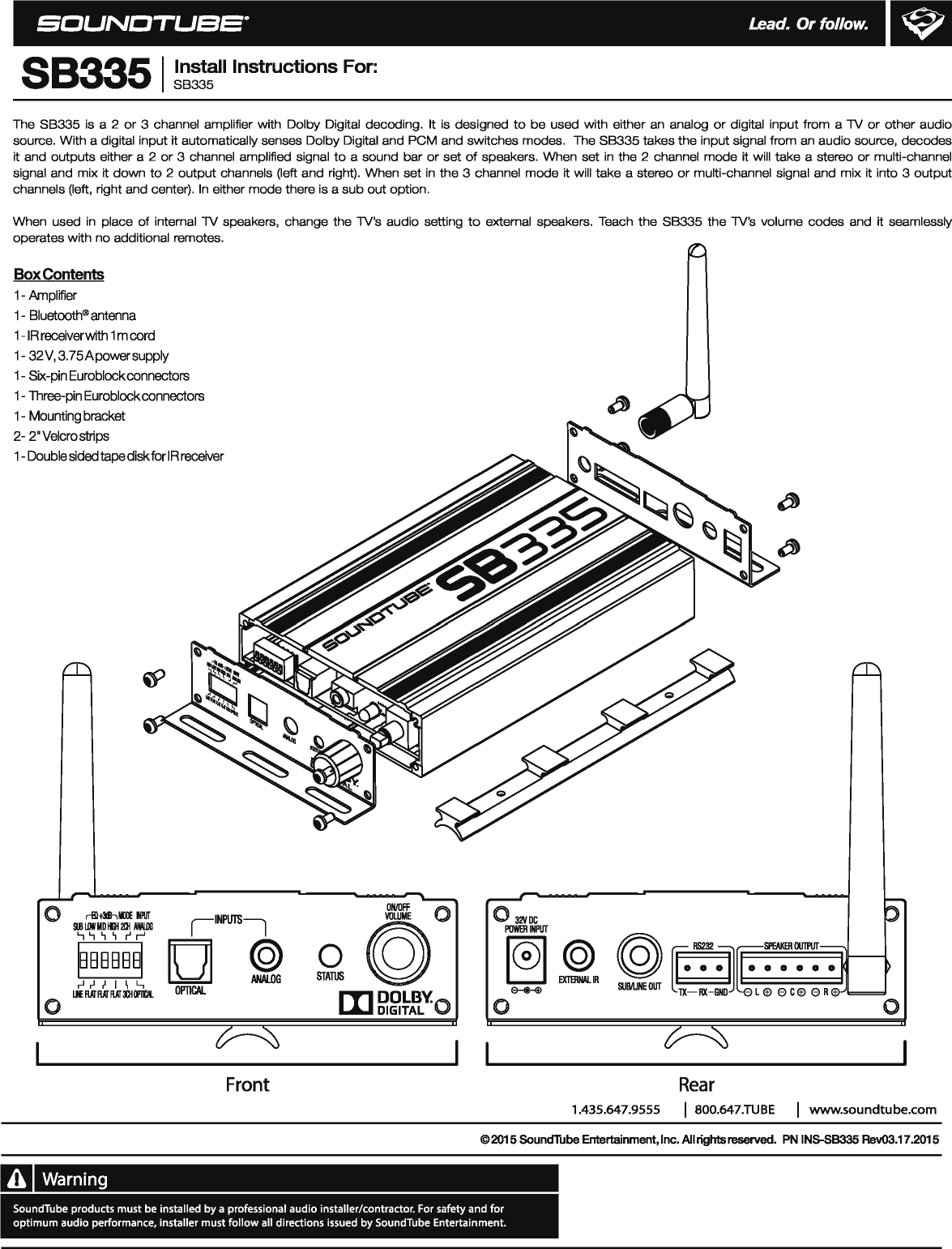 SCUNOTUee· L.ead. or follow. 88335 I ~~:!:II Instructions For: The 88335 is  a 2 or 3  channel  amplifier with  Dolby Digital  decoding.  It  is  designed to be used with either an  analog or digital  input from a 1V or other audio source. With a digital input it automatically senses Dolby Digital and PCM and switches modes.  The 88335 takes the input signal from an audio source, decodes it and outputs either a  2 or 3  channel  amplified signal to a sound bar or set of speakers. When set in the 2  channel mode it will take a stereo or multi-channel signal and mix it down to 2 output channels (left and right).  When set in the 3  channel mode it will take a stereo or multi-channel signal and mix it into 3 output channels (left,  right and center). In either mode there is a sub out option. When  used in place of internal 1V speakers,  change the 1V&apos;s audio setting to external  speakers.  Teach  the 88335 the 1V&apos;s volume codes and it  seamlessly operates with no additional remotes. Box Contents 1-Amplifier 1-Bluetooth® antenna 1-IR receiverwith 1m cord 1-32V, 3.75Apowersupply 1-Six-pin Euroblockconnectors 1-Three-pin Euroblockconnectors 1-Mounting bracket 2-2&quot;Velcrostrips 1-Double sided tape disk for IR receiver 0 rfll+Mhlllll ~PIIT IINPliTSI SIBLIIIIMIDIIII2Ilii/III.IIG .., .., ~ ~ r&apos; r&apos; IBBBBBBI [J] © ANALOG ,.J ~ I  I  \  L, OPTICAL Llf RAI RAT RAT 3QIOPII&apos;II. 0 Front Warning ON/Off 0  0 32&apos;/0C @ POWER INPUT ~~R ~ ~-:-~~::.~ 0 STATIJS ~ [I) DOLBY. DIGITAL  0  0  0 Rear 1.435.647.9555  I 800.647.TUBE  I www.soundtube.com ©2015 SoundTube Entertainment, Inc. All rights reserved. PN INS.SB335 Rev03.17.2015 SoundTube products must be installed by a professional audio installer/contractor. For safety and for optimum audio performance, installer must follow all directions issued by SoundTube Entertainment. 