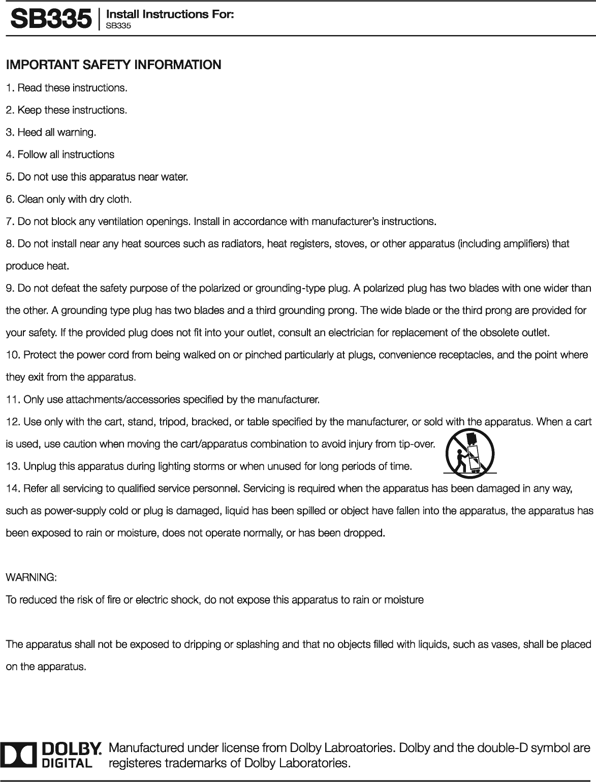 883351 ~~~!:II Instructions For: IMPORTANT SAFETY INFORMATION 1 . Read these instructions. 2. Keep these instructions. 3. Heed all warning. 4. Follow all instructions 5. Do not use this apparatus near water. 6.  Clean only with dry cloth. 7.  Do not block any ventilation openings. Install in accordance with manufacturer&apos;s instructions. 8. Do not install near any heat sources such as radiators, heat registers, stoves, or other apparatus (including amplifiers) that produce heat. 9. Do not defeat the safety purpose of the polarized or grounding-type plug. A polarized plug has two blades with one wider than the other. A grounding type plug has two blades and a third grounding prong. The wide blade or the third prong are provided for your safety.  If the provided plug does not fit into your outlet, consult an electrician for replacement of the obsolete outlet. 1 0. Protect the power cord from being walked on or pinched particularly at plugs, convenience receptacles, and the point where they exit from the apparatus. 11 . Only use attachments/accessories specified by the manufacturer. 12. Use only with the cart, stand, tripod, bracked, or table specified by the manufacturer, or sold with the apparatus. When a cart is used, use caution when moving the cart/apparatus combination to avoid injury from tip-over. ~ 13. Unplug this apparatus during lighting storms or when unused for long periods of time. ~ 14. Refer all servicing to qualified service personnel. Servicing is required when the apparatus has been damaged in any way, such as power-supply cold or plug is damaged, liquid has been spilled or object have fallen  into the apparatus, the apparatus has been exposed to rain or moisture, does not operate normally, or has been dropped. WARNING: To reduced the risk of fire or electric shock, do not expose this apparatus to rain or moisture The apparatus shall not be exposed to dripping or splashing and that no objects filled with liquids, such as vases, shall be placed on the apparatus. III DOLBY. Manufactured under license from Dolby Labroatories. Dolby and the double-D symbol are DIGITAL  registeres trademarks of Dolby Laboratories. 