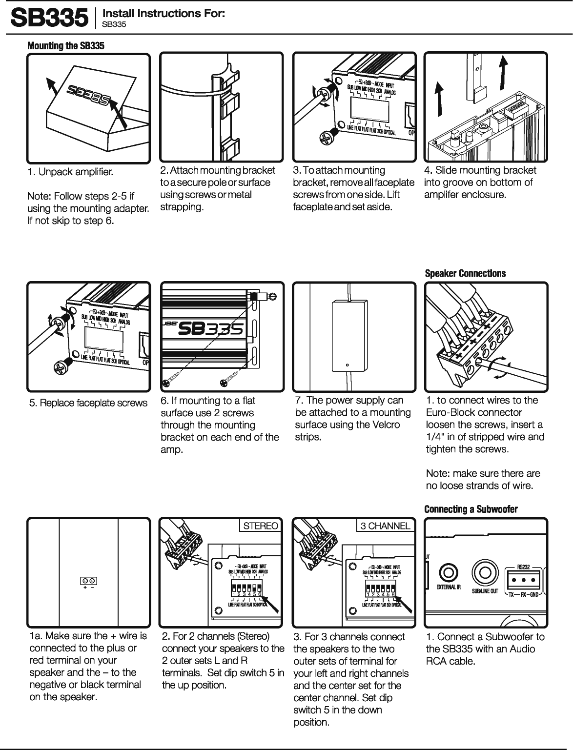 883351 ~~~!~II Instructions For: Mounting the SB335 1 . Unpack amplifier. Note: Follow steps 2-5 if using the mounting adapter. If not skip to step 6. 2. Attach mounting bracket to a secure pole or surface using screws or metal strapping. 5. Replace faceplate screws 6. If mounting to a flat surface use 2 screws through the mounting bracket on each end of the amp. 1®®1 +  -1 a. Make sure the + wire is connected to the plus or red terminal on your speaker and the -to the negative or black terminal on the speaker. 2. For 2 channels (Stereo) connect your speakers to the 2 outer sets L and R terminals. Set dip switch 5 in the up position. 3. To attach mounting bracket, remove all faceplate screws from one side. Lift faceplate and set aside. Jl 0 I I 7. The power supply can be attached to a mounting surface using the Velcro strips. 3. For 3 channels connect the speakers to the two outer sets of terminal for your left and right channels and the center set for the center channel. Set dip switch 5 in the down position. 4. Slide mounting bracket into groove on bottom of amplifer enclosure. Speaker Connections 1 . to connect wires to the Euro-Biock connector loosen the screws,  insert a 1/4&quot; in of stripped wire and tighten the screws. Note: make sure there are no loose strands of wire. Connecting a Subwoofer 1 . Connect a Subwoofer to the SB335 with an Audio RCA cable. 