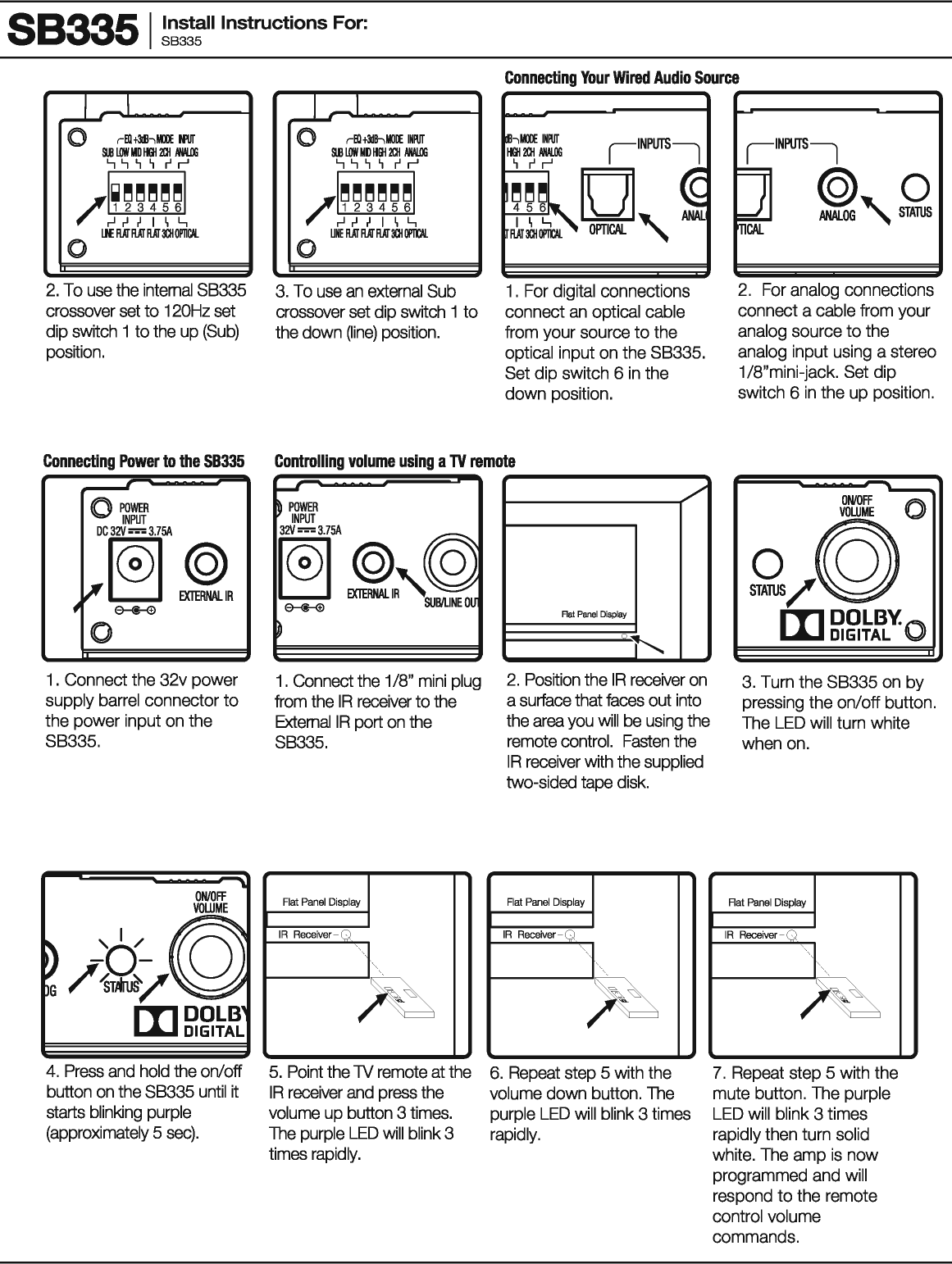 883351 ~~~!:II Instructions For: 2. To use the internal SB335 crossover set to 120Hz set dip switch 1 to the up (Sub) position. 3. To use an external Sub crossover set dip switch 1 to the down (line) position. Connecting Your Wired Audio Source 1 . For digital connections connect an optical cable from your source to the optical input on the SB335. Set dip switch 6 in the down position. ~------------~ 2. For analog connections connect a cable from your analog source to the analog input using a stereo 1 /8&quot;mini-jack. Set dip switch 6 in the up position. Connecting Power to the 58335 Controlling volume using a TV remote ~ 0 POWER INPUT DC32V=3.75A .~~~. 0 1 . Connect the 32v power supply barrel connector to the power input on the SB335. G 4. Press and hold the on/off button on the SB335 until it starts blinking purple (approximately 5 sec). r---&apos; ~ POWER INPUT 32V=3.75A ~~~~ ~ 1. Connect the 1/8&quot; mini plug from the IR receiver to the External IR port on the SB335. Flat Panel Display IR Receiver-Q ~ 5. Point the lV remote at the IR receiver and press the volume up button 3 times. The purple LED will blink 3 times rapidly. / Rat Panel Display 1--..... 2. Position theIR receiver on a surface that faces out into the area you will be using the remote control. Fasten the IR receiver with the supplied two-sided tape disk. Rat Panel Display IR Receiver-Q &apos;j&gt; ~ 6. Repeat step 5 with the volume down button. The purple LED will blink 3 times rapidly. ONIOFF ~ £/@y III DOLBY. DIGITAL (} 3. Turn the SB335 on by pressing the on/off button. The LED will turn white when on. 7. Repeat step 5 with the mute button. The purple LED will blink 3 times rapidly then turn solid white. The amp is now programmed and will respond to the remote control volume commands. 