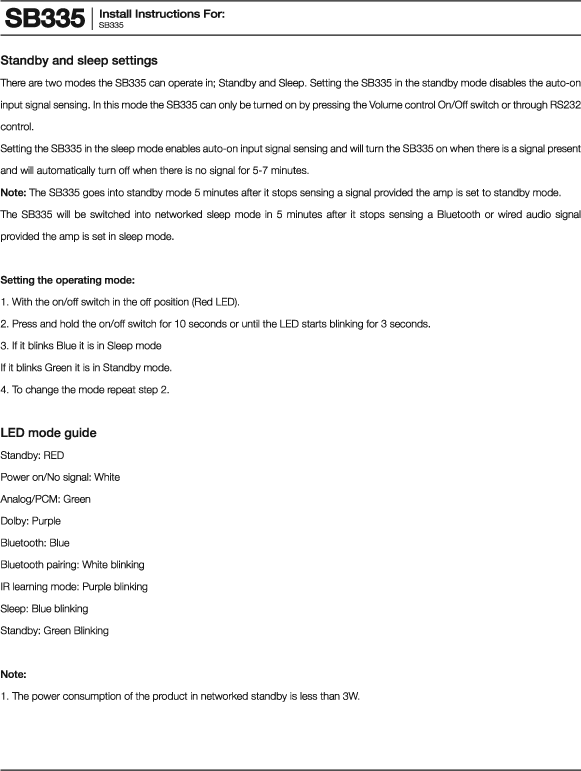 883351 ~~~!:II Instructions For: Standby and sleep settings There are two modes the SB335 can operate in; Standby and Sleep. Setting the SB335 in the standby mode disables the auto-on input signal sensing. In this mode the SB335 can only be turned on by pressing the Volume control On/Off switch or through RS232 control. Setting the SB335 in the sleep mode enables auto-on input signal sensing and will turn the SB335 on when there is a signal present and will automatically turn off when there is no signal for 5-7 minutes. Note: The SB335 goes into standby mode 5 minutes after it stops sensing a signal provided the amp is set to standby mode. The SB335 will  be switched  into  networked  sleep  mode in 5  minutes after it  stops sensing  a  Bluetooth or wired  audio  signal provided the amp is set in sleep mode. Setting the operating mode: 1 . With the on/off switch in the off position (Red LED). 2.  Press and hold the on/off switch for 10 seconds or until the LED starts blinking for 3 seconds. 3.  If it blinks Blue it is in Sleep mode If it blinks Green it is in Standby mode. 4. To change the mode repeat step 2. LED mode guide Standby: RED Power on/No signal: White Analog/PCM: Green Dolby: Purple Bluetooth: Blue Bluetooth pairing: White blinking IR learning mode: Purple blinking Sleep: Blue blinking Standby: Green Blinking Note: 1 . The power consumption of the product in networked standby is less than 3W. 