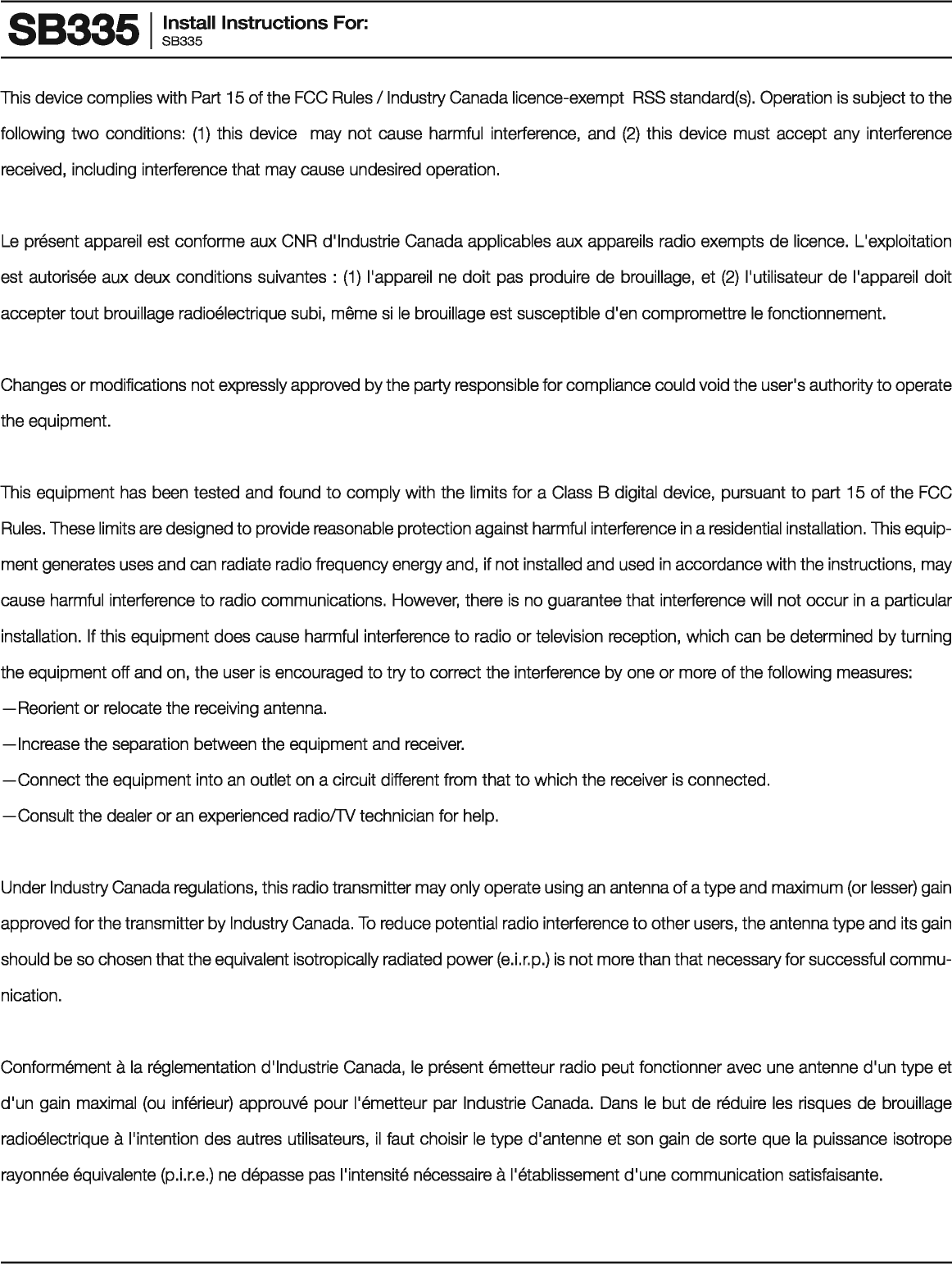 883351 Install Instructions For: SB335 This device complies with Part 15 of the FCC Rules I Industry Canada licence-exempt  RSS standard(s). Operation is subject to the following two conditions: (1) this device  may not cause harmful  interference,  and (2) this device must accept any interference received, including interference that may cause undesired operation. Le present appareil est conforms aux CNR d&apos;lndustrie Canada applicables aux appareils radio exempts de licence.  L&apos;exploitation est autorisee aux deux conditions suivantes  : (1) l&apos;appareil ne doit pas produire de brouillage,  et (2) l&apos;utilisateur de l&apos;appareil doit accepter tout brouillage radioelectrique subi, meme si le brouillage est susceptible d&apos;en compromettre le fonctionnement. Changes or modifications not expressly approved by the party responsible for compliance could void the user&apos;s authority to operate the equipment. This equipment has been tested and found to comply with the limits for a Class B digital device,  pursuant to part 15 of the FCC Rules. These limits are designed to provide reasonable protection against harmful interference in a residential installation. This equip-ment generates uses and can radiate radio frequency energy and, if not installed and used in accordance with the instructions, may cause harmful interference to radio communications. However, there is no guarantee that interference will  not occur in a particular installation. If this equipment does cause harmful interference to radio or television reception, which can be determined by turning the equipment off and on, the user is encouraged to try to correct the interference by one or more of the following measures: -Reorient or relocate the receiving antenna. -Increase the separation between the equipment and receiver. -Connect the equipment into an outlet on a circuit different from that to which the receiver is connected. -Consult the dealer or an experienced radio!TV technician for help. Under Industry Canada regulations, this radio transmitter may only operate using an antenna of a type and maximum (or lesser) gain approved for the transmitter by Industry Canada. To reduce potential radio interference to other users, the antenna type and its gain should be so chosen that the equivalent isotropically radiated power (e.i.r.p.) is not more than that necessary for successful commu-nication. Conformement a Ia reglementation d&apos;lndustrie Canada, le present emetteur radio peut fonctionner avec une antenna d&apos;un type et d&apos;un gain maximal (ou inferieur) approuve pour l&apos;emetteur par Industria Canada.  Dans le but de reduire  les risques de brouillage radioelectrique a !&apos;intention des autres utilisateurs, il faut choisir le type d&apos;antenne et son gain de sorte que Ia puissance isotrope rayonnee equivalents (p.i.r.e.) ne depasse pas l&apos;intensite necessaire a l&apos;etablissement d&apos;une communication satisfaisante. 