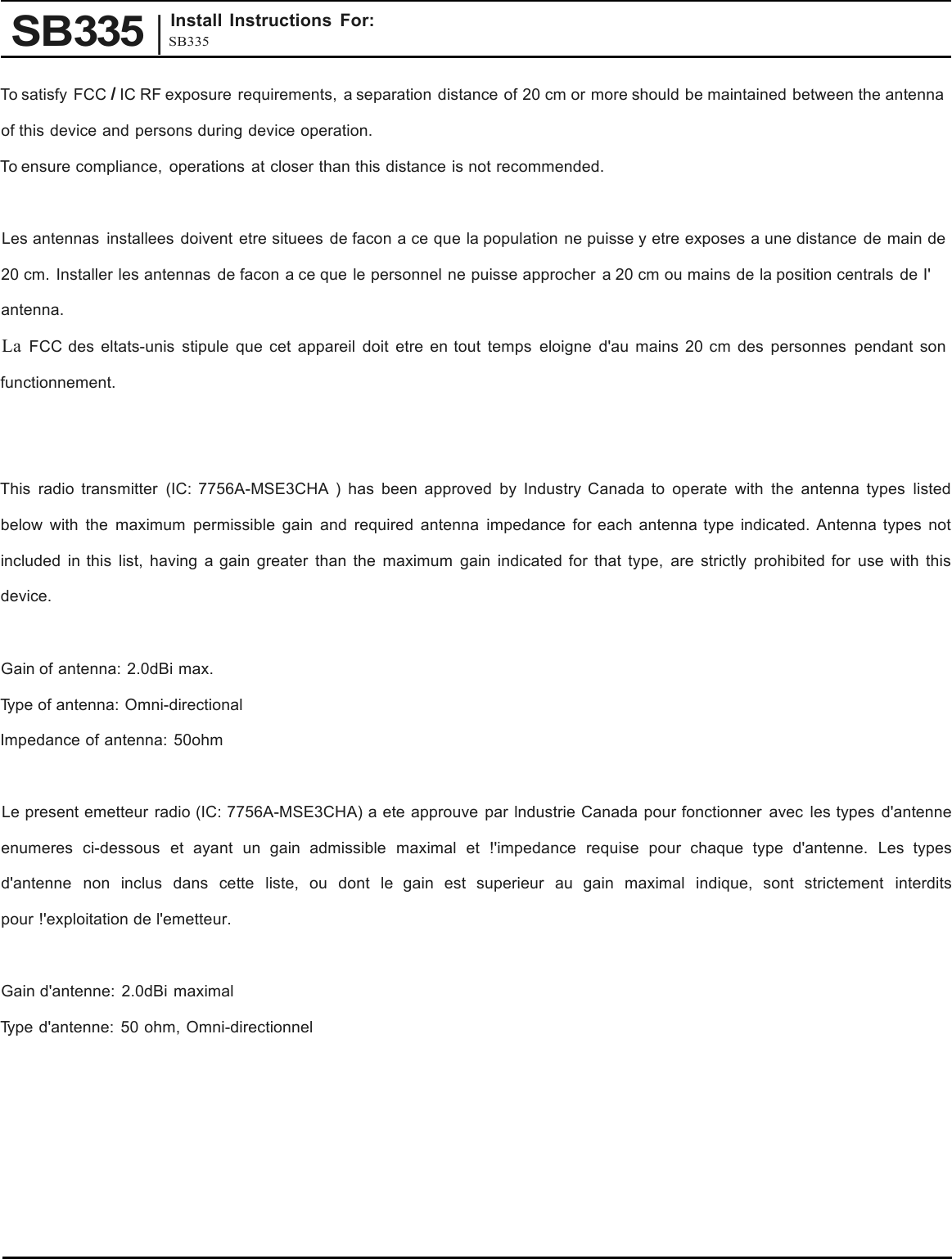 SB335 | SB335Install Instructions For: To satisfy FCC I IC RF exposure requirements,  a separation distance of 20 cm or more should be maintained between the antenna of this device and persons during device operation. To ensure compliance, operations at closer than this distance is not recommended. Les antennas installees doivent etre situees de facon a ce que la population ne puisse y etre exposes a une distance de main de 20 cm. Installer les antennas de facon a ce que le personnel ne puisse approcher  a 20 cm ou mains de la position centrals de I&apos; antenna. La FCC des eltats-unis stipule que cet appareil doit etre en tout temps eloigne d&apos;au mains 20 cm des personnes pendant son functionnement. This radio transmitter  (IC: 7756A-MSE3CHA  )  has been approved by Industry Canada to operate with the antenna types listed below with the maximum permissible gain and required antenna impedance for each antenna type indicated. Antenna types not included in this list, having  a gain greater than the maximum gain indicated for that type, are strictly prohibited for use with this device. Gain of antenna: 2.0dBi max. Type of antenna: Omni-directional Impedance of antenna: 50ohm Le present emetteur radio (IC: 7756A-MSE3CHA) a ete approuve par lndustrie Canada pour fonctionner avec les types d&apos;antenne enumeres ci-dessous et ayant un gain admissible maximal et !&apos;impedance requise pour chaque type d&apos;antenne. Les types d&apos;antenne non inclus dans cette liste, ou dont le gain est superieur au gain maximal indique, sont strictement interdits pour !&apos;exploitation de l&apos;emetteur. Gain d&apos;antenne: 2.0dBi maximal Type d&apos;antenne: 50 ohm, Omni-directionnel 