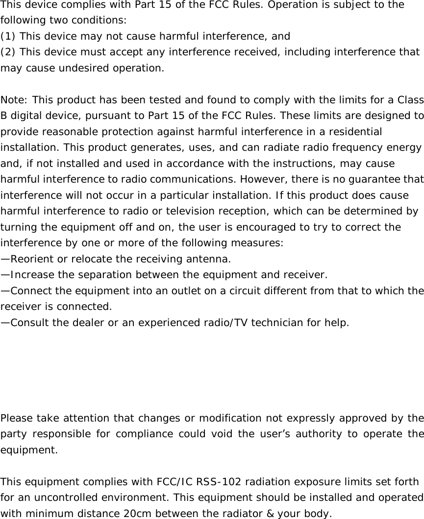  This device complies with Part 15 of the FCC Rules. Operation is subject to the following two conditions:  (1) This device may not cause harmful interference, and  (2) This device must accept any interference received, including interference that may cause undesired operation.   Note: This product has been tested and found to comply with the limits for a Class B digital device, pursuant to Part 15 of the FCC Rules. These limits are designed to provide reasonable protection against harmful interference in a residential installation. This product generates, uses, and can radiate radio frequency energy and, if not installed and used in accordance with the instructions, may cause harmful interference to radio communications. However, there is no guarantee that interference will not occur in a particular installation. If this product does cause harmful interference to radio or television reception, which can be determined by turning the equipment off and on, the user is encouraged to try to correct the interference by one or more of the following measures:  —Reorient or relocate the receiving antenna.  —Increase the separation between the equipment and receiver.  —Connect the equipment into an outlet on a circuit different from that to which the receiver is connected.  —Consult the dealer or an experienced radio/TV technician for help.      Please take attention that changes or modification not expressly approved by the party responsible for compliance could void the user’s authority to operate the equipment.  This equipment complies with FCC/IC RSS-102 radiation exposure limits set forth for an uncontrolled environment. This equipment should be installed and operated with minimum distance 20cm between the radiator &amp; your body.   