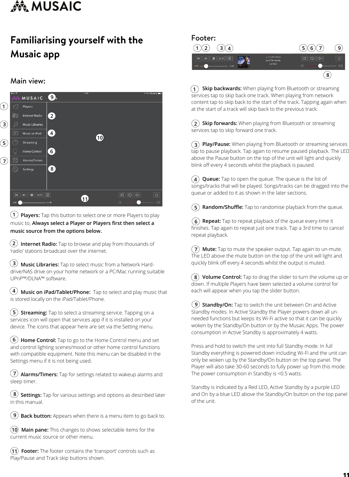     11           Players: Tap this button to select one or more Players to play music to. Always select a Player or Players first then select a music source from the options below.         Internet Radio: Tap to browse and play from thousands of ‘radio’ stations broadcast over the internet.          Music Libraries: Tap to select music from a Network Hard-drive/NAS drive on your home network or a PC/Mac running suitable UPnP™/DLNA™ software.          Music on iPad/Tablet/Phone:  Tap to select and play music that is stored locally on the iPad/Tablet/Phone.          Streaming: Tap to select a streaming service. Tapping on a services icon will open that services app if it is installed on your device. The icons that appear here are set via the Setting menu.           Home Control: Tap to go to the Home Control menu and set and control lighting scenes/mood or other home control functions with compatible equipment. Note this menu can be disabled in the Settings menu if it is not being used.           Alarms/Timers: Tap for settings related to wakeup alarms and sleep timer.          Settings: Tap for various settings and options as described later in this manual.          Back button: Appears when there is a menu item to go back to.          Main pane: This changes to shows selectable items for the current music source or other menu.          Footer: The footer contains the ‘transport’ controls such as Play/Pause and Track skip buttons shown.                   Skip backwards: When playing from Bluetooth or streaming services tap to skip back one track. When playing from network content tap to skip back to the start of the track. Tapping again when at the start of a track will skip back to the previous track.           Skip forwards: When playing from Bluetooth or streaming services tap to skip forward one track.           Play/Pause: When playing from Bluetooth or streaming services tap to pause playback. Tap again to resume paused playback. The LED above the Pause button on the top of the unit will light and quickly blink off every 4 seconds whilst the playback is paused.          Queue: Tap to open the queue. The queue is the list of songs/tracks that will be played. Songs/tracks can be dragged into the queue or added to it as shown in the later sections.          Random/Shuffle: Tap to randomise playback from the queue.          Repeat: Tap to repeat playback of the queue every-time it finishes. Tap again to repeat just one track. Tap a 3rd time to cancel repeat playback.          Mute: Tap to mute the speaker output. Tap again to un-mute. The LED above the mute button on the top of the unit will light and quickly blink off every 4 seconds whilst the output is muted.          Volume Control: Tap to drag the slider to turn the volume up or down. If multiple Players have been selected a volume control for each will appear when you tap the slider button.          Standby/On: Tap to switch the unit between On and Active Standby modes. In Active Standby the Player powers down all un-needed functions but keeps its Wi-Fi active so that it can be quickly woken by the Standby/On button or by the Musaic Apps. The power consumption in Active Standby is approximately 4 watts.   Press and hold to switch the unit into full Standby mode. In full Standby everything is powered down including Wi-Fi and the unit can only be woken up by the Standby/On button on the top panel. The Player will also take 30-60 seconds to fully power up from this mode. The power consumption in Standby is &lt;0.5 watts.   Standby is indicated by a Red LED, Active Standby by a purple LED and On by a blue LED above the Standby/On button on the top panel of the unit.      1 1 2 2 3 3 4 4 5 5 6 6 7 7 8 9 8 9 10 10 11 11 1 1 2 2 3 3 4 4 5 5 6 6 7 7 8 8 9 9 