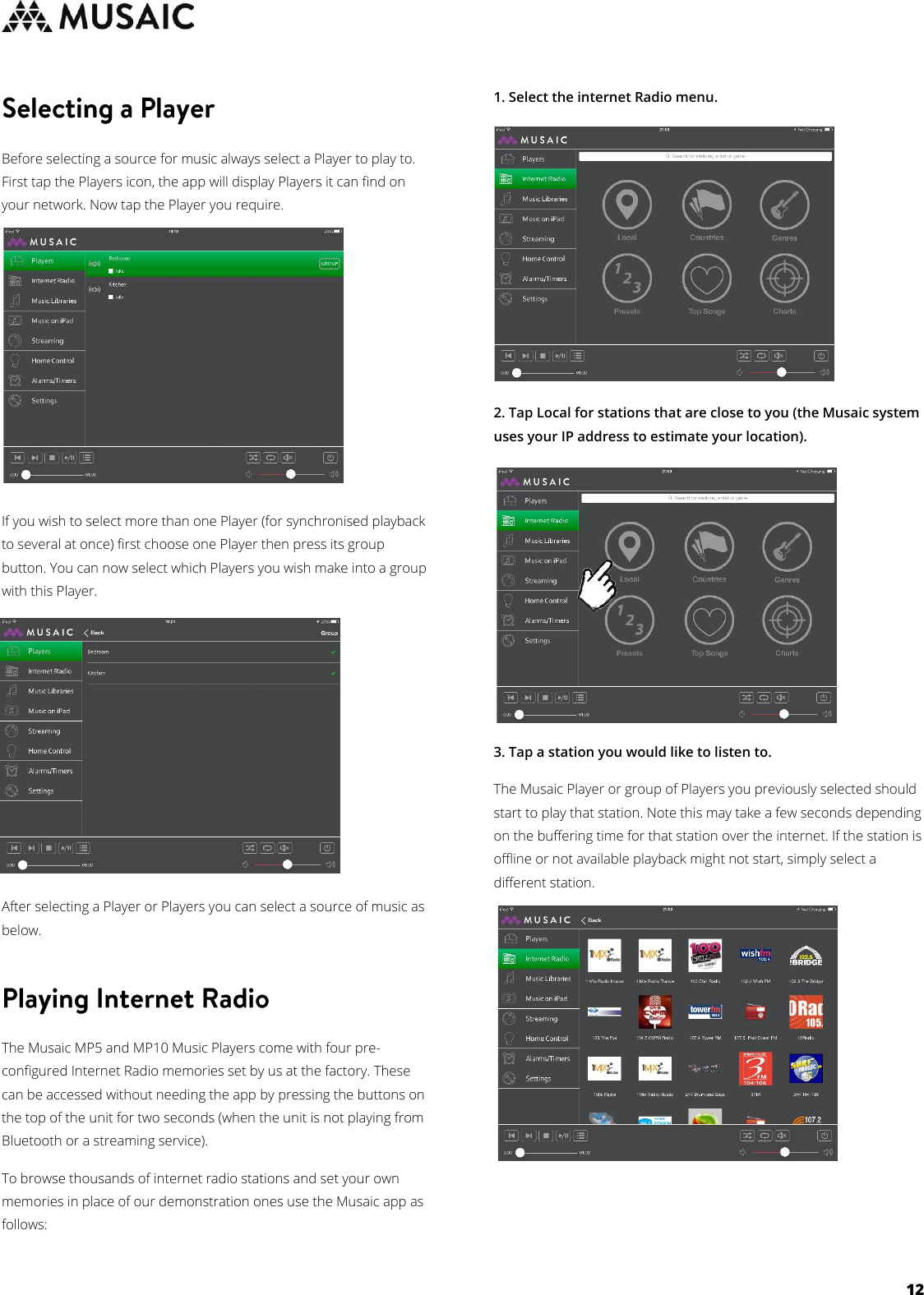     12   Before selecting a source for music always select a Player to play to. First tap the Players icon, the app will display Players it can find on your network. Now tap the Player you require.         If you wish to select more than one Player (for synchronised playback to several at once) first choose one Player then press its group button. You can now select which Players you wish make into a group with this Player.         After selecting a Player or Players you can select a source of music as below.  The Musaic MP5 and MP10 Music Players come with four pre-configured Internet Radio memories set by us at the factory. These can be accessed without needing the app by pressing the buttons on the top of the unit for two seconds (when the unit is not playing from Bluetooth or a streaming service). To browse thousands of internet radio stations and set your own memories in place of our demonstration ones use the Musaic app as follows:  1. Select the internet Radio menu.         2. Tap Local for stations that are close to you (the Musaic system uses your IP address to estimate your location).         3. Tap a station you would like to listen to.  The Musaic Player or group of Players you previously selected should start to play that station. Note this may take a few seconds depending on the buffering time for that station over the internet. If the station is offline or not available playback might not start, simply select a different station.                    