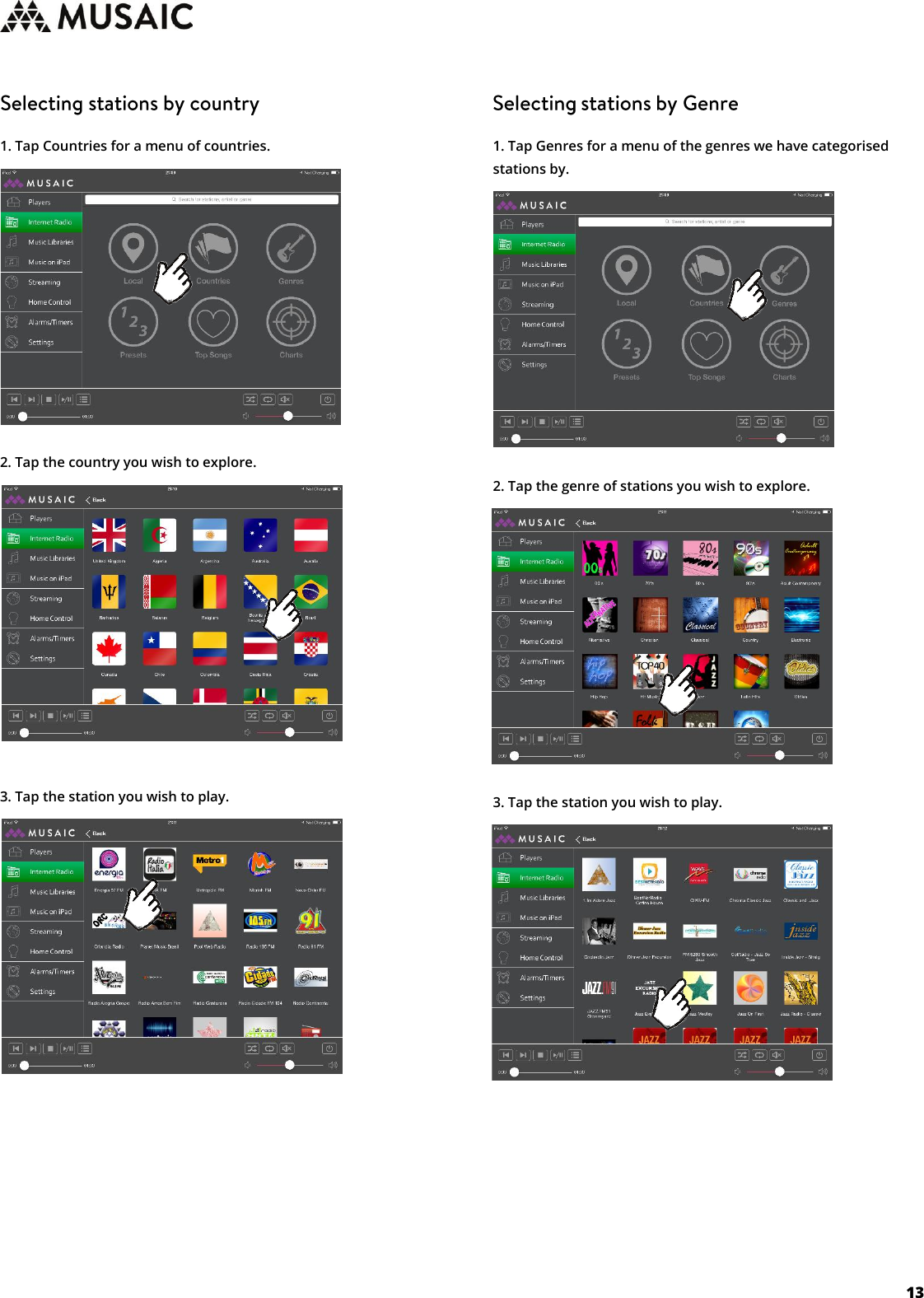     13   1. Tap Countries for a menu of countries.         2. Tap the country you wish to explore.         3. Tap the station you wish to play.                1. Tap Genres for a menu of the genres we have categorised stations by.         2. Tap the genre of stations you wish to explore.         3. Tap the station you wish to play.                  