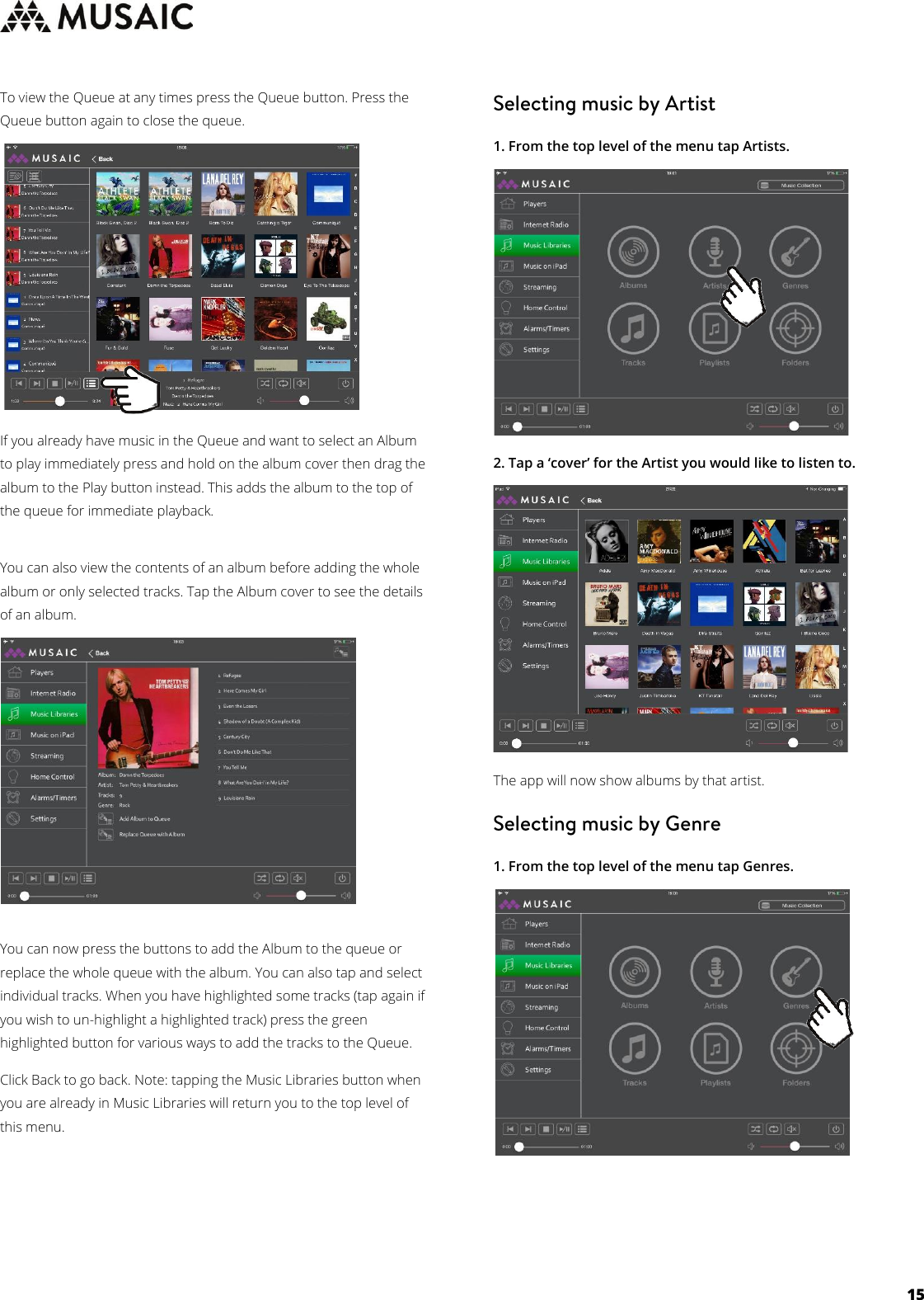     15  To view the Queue at any times press the Queue button. Press the Queue button again to close the queue.          If you already have music in the Queue and want to select an Album to play immediately press and hold on the album cover then drag the album to the Play button instead. This adds the album to the top of the queue for immediate playback.  You can also view the contents of an album before adding the whole album or only selected tracks. Tap the Album cover to see the details of an album.          You can now press the buttons to add the Album to the queue or replace the whole queue with the album. You can also tap and select individual tracks. When you have highlighted some tracks (tap again if you wish to un-highlight a highlighted track) press the green highlighted button for various ways to add the tracks to the Queue.  Click Back to go back. Note: tapping the Music Libraries button when you are already in Music Libraries will return you to the top level of this menu.     1. From the top level of the menu tap Artists.         2. Tap a ‘cover’ for the Artist you would like to listen to.           The app will now show albums by that artist.   1. From the top level of the menu tap Genres.               