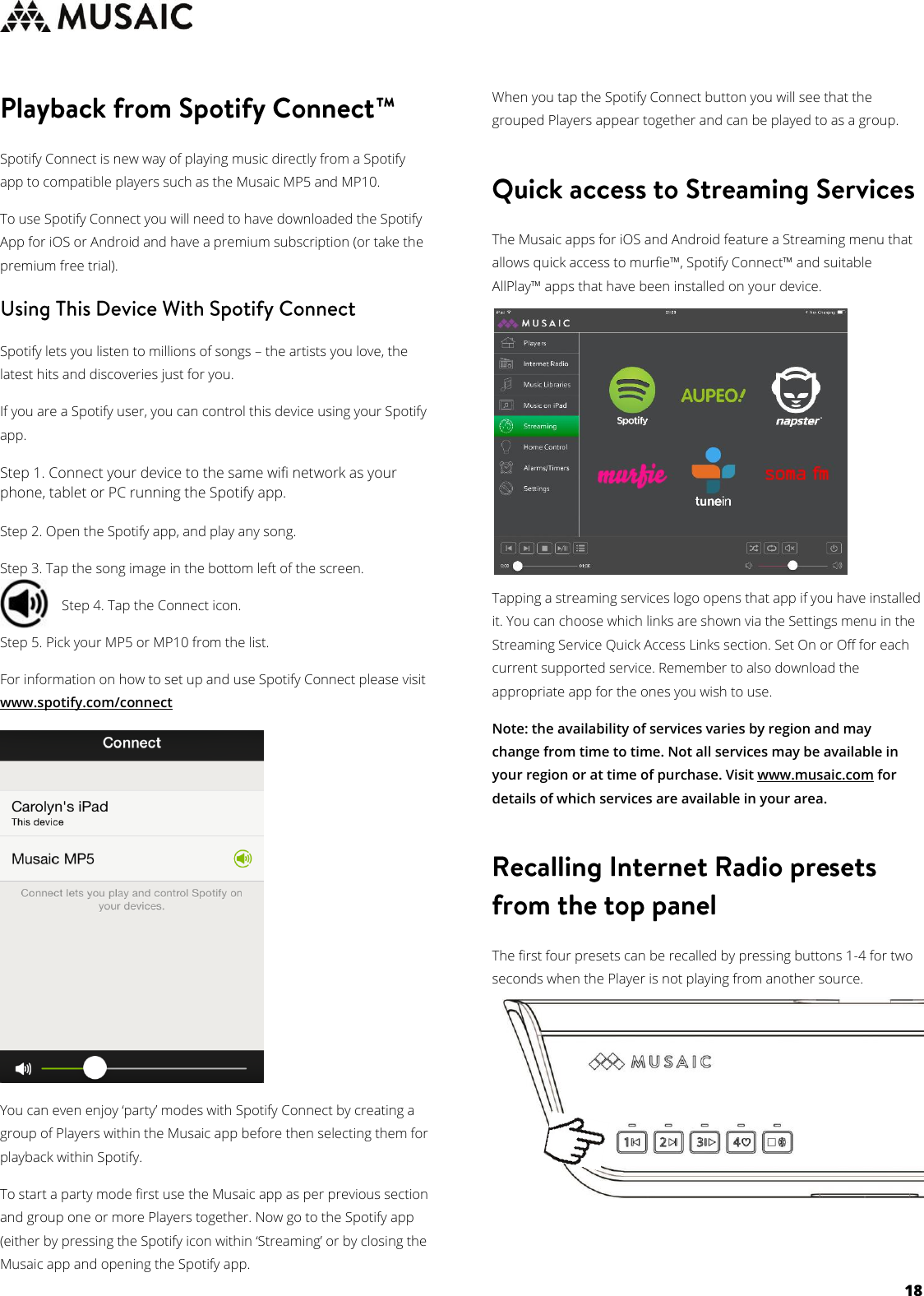     18   Spotify Connect is new way of playing music directly from a Spotify app to compatible players such as the Musaic MP5 and MP10. To use Spotify Connect you will need to have downloaded the Spotify App for iOS or Android and have a premium subscription (or take the premium free trial).  Spotify lets you listen to millions of songs – the artists you love, the latest hits and discoveries just for you. If you are a Spotify user, you can control this device using your Spotify app. Step 1. Connect your device to the same wifi network as your phone, tablet or PC running the Spotify app.  Step 2. Open the Spotify app, and play any song. Step 3. Tap the song image in the bottom left of the screen.  Step 4. Tap the Connect icon.  Step 5. Pick your MP5 or MP10 from the list. For information on how to set up and use Spotify Connect please visit www.spotify.com/connect   You can even enjoy ‘party’ modes with Spotify Connect by creating a group of Players within the Musaic app before then selecting them for playback within Spotify. To start a party mode first use the Musaic app as per previous section and group one or more Players together. Now go to the Spotify app (either by pressing the Spotify icon within ‘Streaming’ or by closing the Musaic app and opening the Spotify app. When you tap the Spotify Connect button you will see that the grouped Players appear together and can be played to as a group.   The Musaic apps for iOS and Android feature a Streaming menu that allows quick access to murfie™, Spotify Connect™ and suitable AllPlay™ apps that have been installed on your device.         Tapping a streaming services logo opens that app if you have installed it. You can choose which links are shown via the Settings menu in the Streaming Service Quick Access Links section. Set On or Off for each current supported service. Remember to also download the appropriate app for the ones you wish to use. Note: the availability of services varies by region and may change from time to time. Not all services may be available in your region or at time of purchase. Visit www.musaic.com for details of which services are available in your area.  The first four presets can be recalled by pressing buttons 1-4 for two seconds when the Player is not playing from another source.         
