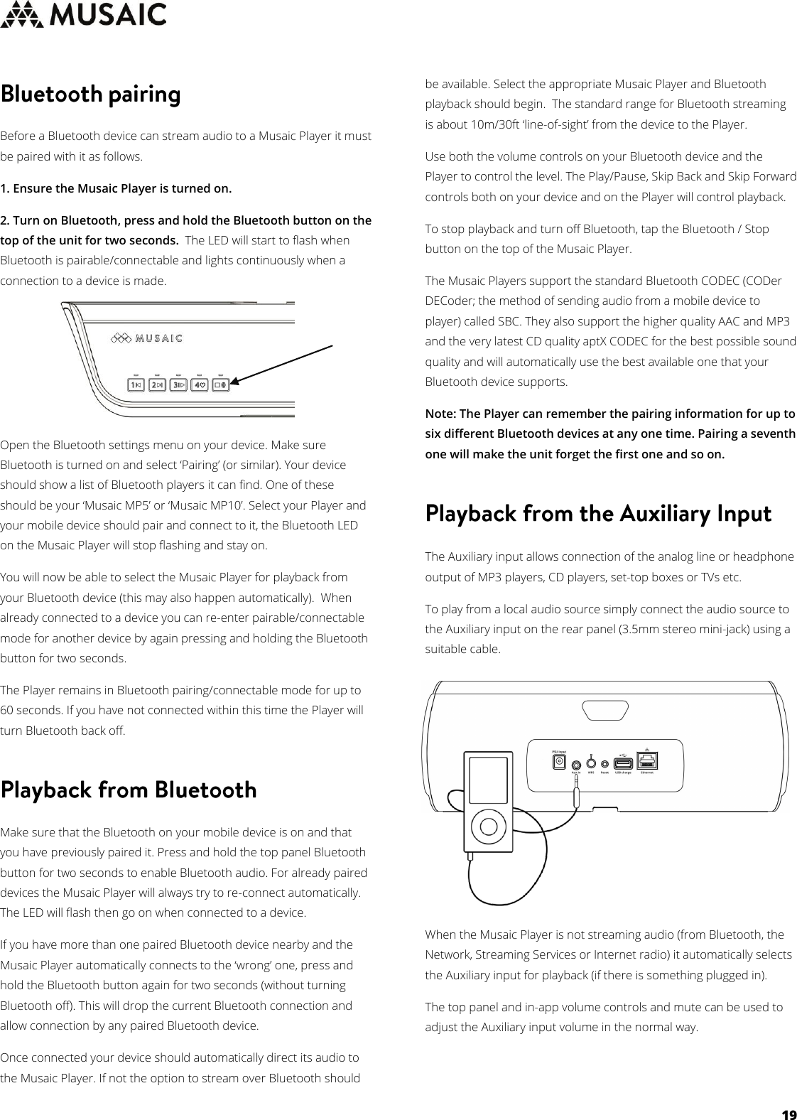     19   Before a Bluetooth device can stream audio to a Musaic Player it must be paired with it as follows. 1. Ensure the Musaic Player is turned on. 2. Turn on Bluetooth, press and hold the Bluetooth button on the top of the unit for two seconds.  The LED will start to flash when Bluetooth is pairable/connectable and lights continuously when a connection to a device is made. Open the Bluetooth settings menu on your device. Make sure Bluetooth is turned on and select ‘Pairing’ (or similar). Your device should show a list of Bluetooth players it can find. One of these should be your ‘Musaic MP5’ or ‘Musaic MP10’. Select your Player and your mobile device should pair and connect to it, the Bluetooth LED on the Musaic Player will stop flashing and stay on.   You will now be able to select the Musaic Player for playback from your Bluetooth device (this may also happen automatically).  When already connected to a device you can re-enter pairable/connectable mode for another device by again pressing and holding the Bluetooth button for two seconds. The Player remains in Bluetooth pairing/connectable mode for up to 60 seconds. If you have not connected within this time the Player will turn Bluetooth back off.  Make sure that the Bluetooth on your mobile device is on and that you have previously paired it. Press and hold the top panel Bluetooth button for two seconds to enable Bluetooth audio. For already paired devices the Musaic Player will always try to re-connect automatically. The LED will flash then go on when connected to a device. If you have more than one paired Bluetooth device nearby and the Musaic Player automatically connects to the ‘wrong’ one, press and hold the Bluetooth button again for two seconds (without turning Bluetooth off). This will drop the current Bluetooth connection and allow connection by any paired Bluetooth device. Once connected your device should automatically direct its audio to the Musaic Player. If not the option to stream over Bluetooth should be available. Select the appropriate Musaic Player and Bluetooth playback should begin.  The standard range for Bluetooth streaming is about 10m/30ft ‘line-of-sight’ from the device to the Player. Use both the volume controls on your Bluetooth device and the Player to control the level. The Play/Pause, Skip Back and Skip Forward controls both on your device and on the Player will control playback. To stop playback and turn off Bluetooth, tap the Bluetooth / Stop button on the top of the Musaic Player. The Musaic Players support the standard Bluetooth CODEC (CODer DECoder; the method of sending audio from a mobile device to player) called SBC. They also support the higher quality AAC and MP3 and the very latest CD quality aptX CODEC for the best possible sound quality and will automatically use the best available one that your Bluetooth device supports. Note: The Player can remember the pairing information for up to six different Bluetooth devices at any one time. Pairing a seventh one will make the unit forget the first one and so on.  The Auxiliary input allows connection of the analog line or headphone output of MP3 players, CD players, set-top boxes or TVs etc. To play from a local audio source simply connect the audio source to the Auxiliary input on the rear panel (3.5mm stereo mini-jack) using a suitable cable.    When the Musaic Player is not streaming audio (from Bluetooth, the Network, Streaming Services or Internet radio) it automatically selects the Auxiliary input for playback (if there is something plugged in). The top panel and in-app volume controls and mute can be used to adjust the Auxiliary input volume in the normal way.    