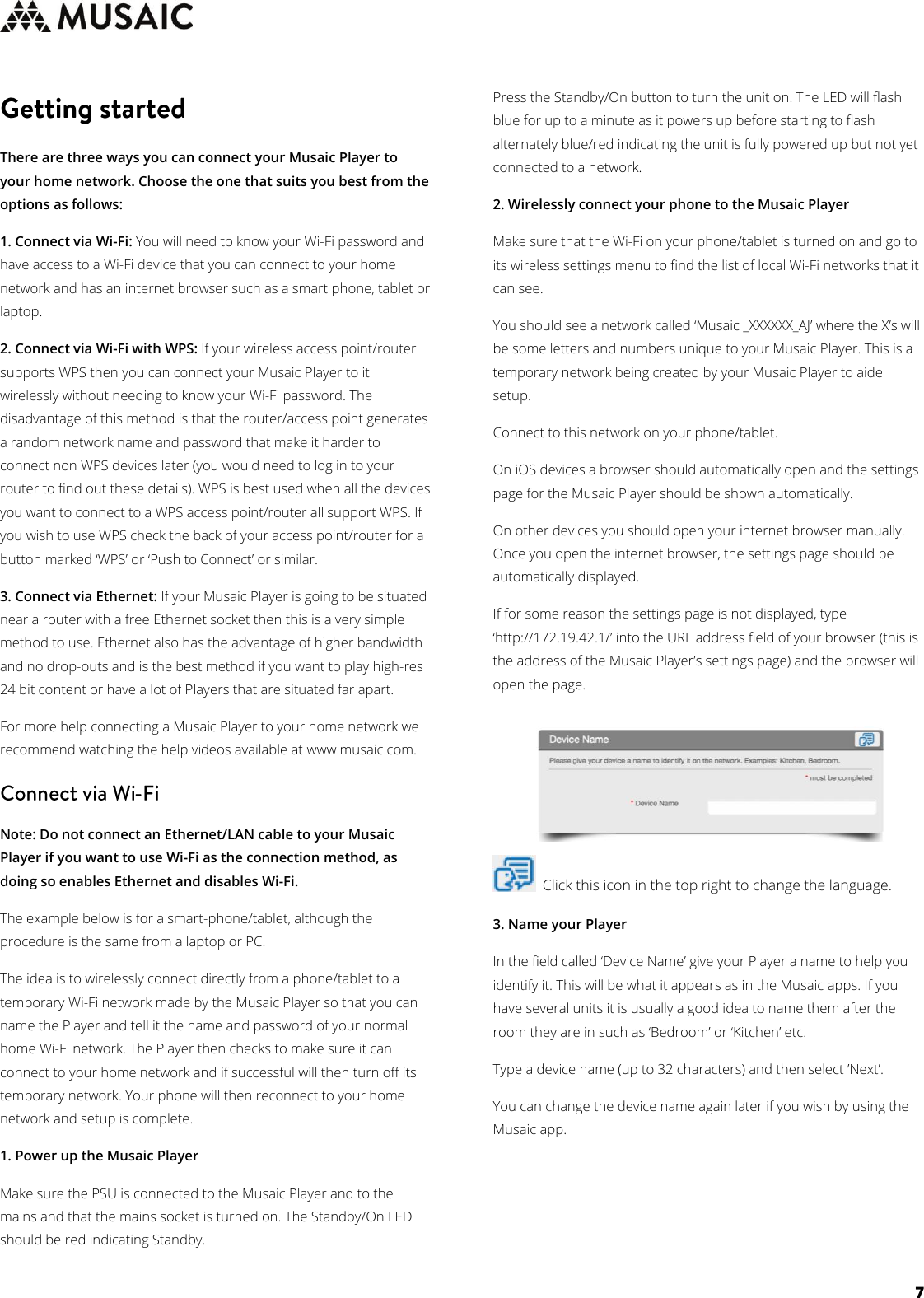     7   There are three ways you can connect your Musaic Player to your home network. Choose the one that suits you best from the options as follows: 1. Connect via Wi-Fi: You will need to know your Wi-Fi password and have access to a Wi-Fi device that you can connect to your home network and has an internet browser such as a smart phone, tablet or laptop. 2. Connect via Wi-Fi with WPS: If your wireless access point/router supports WPS then you can connect your Musaic Player to it wirelessly without needing to know your Wi-Fi password. The disadvantage of this method is that the router/access point generates a random network name and password that make it harder to connect non WPS devices later (you would need to log in to your router to find out these details). WPS is best used when all the devices you want to connect to a WPS access point/router all support WPS. If you wish to use WPS check the back of your access point/router for a button marked ‘WPS’ or ‘Push to Connect’ or similar. 3. Connect via Ethernet: If your Musaic Player is going to be situated near a router with a free Ethernet socket then this is a very simple method to use. Ethernet also has the advantage of higher bandwidth and no drop-outs and is the best method if you want to play high-res 24 bit content or have a lot of Players that are situated far apart. For more help connecting a Musaic Player to your home network we recommend watching the help videos available at www.musaic.com.   Note: Do not connect an Ethernet/LAN cable to your Musaic Player if you want to use Wi-Fi as the connection method, as doing so enables Ethernet and disables Wi-Fi.  The example below is for a smart-phone/tablet, although the procedure is the same from a laptop or PC. The idea is to wirelessly connect directly from a phone/tablet to a temporary Wi-Fi network made by the Musaic Player so that you can name the Player and tell it the name and password of your normal home Wi-Fi network. The Player then checks to make sure it can connect to your home network and if successful will then turn off its temporary network. Your phone will then reconnect to your home network and setup is complete. 1. Power up the Musaic Player Make sure the PSU is connected to the Musaic Player and to the mains and that the mains socket is turned on. The Standby/On LED should be red indicating Standby. Press the Standby/On button to turn the unit on. The LED will flash blue for up to a minute as it powers up before starting to flash alternately blue/red indicating the unit is fully powered up but not yet connected to a network. 2. Wirelessly connect your phone to the Musaic Player Make sure that the Wi-Fi on your phone/tablet is turned on and go to its wireless settings menu to find the list of local Wi-Fi networks that it can see. You should see a network called ‘Musaic _XXXXXX_AJ’ where the X’s will be some letters and numbers unique to your Musaic Player. This is a temporary network being created by your Musaic Player to aide setup. Connect to this network on your phone/tablet. On iOS devices a browser should automatically open and the settings page for the Musaic Player should be shown automatically. On other devices you should open your internet browser manually. Once you open the internet browser, the settings page should be automatically displayed. If for some reason the settings page is not displayed, type ‘http://172.19.42.1/’ into the URL address field of your browser (this is the address of the Musaic Player’s settings page) and the browser will open the page.   Click this icon in the top right to change the language.  3. Name your Player In the field called ‘Device Name’ give your Player a name to help you identify it. This will be what it appears as in the Musaic apps. If you have several units it is usually a good idea to name them after the room they are in such as ‘Bedroom’ or ‘Kitchen’ etc. Type a device name (up to 32 characters) and then select ’Next’. You can change the device name again later if you wish by using the Musaic app.     