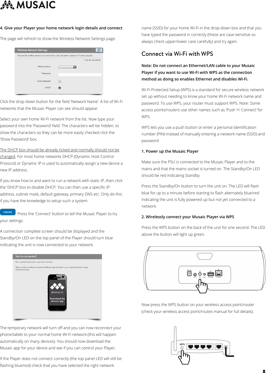     8  4. Give your Player your home network login details and connect The page will refresh to show the Wireless Network Settings page.  Click the drop down button for the field ‘Network Name’. A list of Wi-Fi networks that the Musaic Player can see should appear. Select your own home Wi-Fi network from the list. Now type your password into the ‘Password’ field. The characters will be hidden; to show the characters so they can be more easily checked click the ‘Show Password’ box. The DHCP box should be already ticked and normally should not be changed. For most home networks DHCP (Dynamic Host Control Protocol) or Dynamic IP is used to automatically assign a new device a new IP address.  If you know how to and want to run a network with static IP, then click the ‘DHCP’ box to disable DHCP. You can then use a specific IP address, subnet mask, default gateway, primary DNS etc. Only do this if you have the knowledge to setup such a system.   Press the ‘Connect’ button to tell the Musaic Player to try your settings. A connection complete screen should be displayed and the Standby/On LED on the top panel of the Player should turn blue indicating the unit is now connected to your network. The temporary network will turn off and you can now reconnect your phone/tablet to your normal home Wi-Fi network (this will happen automatically on many devices). You should now download the Musaic app for your device and see if you can control your Player. If the Player does not connect correctly (the top panel LED will still be flashing blue/red) check that you have selected the right network name (SSID) for your home Wi-Fi in the drop-down box and that you have typed the password in correctly (these are case sensitive so always check upper/lower case carefully) and try again.  Note: Do not connect an Ethernet/LAN cable to your Musaic Player if you want to use Wi-Fi with WPS as the connection method as doing so enables Ethernet and disables Wi-Fi.  Wi-Fi Protected Setup (WPS) is a standard for secure wireless network set up without needing to know your home Wi-Fi network name and password. To use WPS, your router must support WPS. Note: Some access points/routers use other names such as ‘Push &apos;n&apos; Connect’ for WPS.  WPS lets you use a push button or enter a personal identification number (PIN) instead of manually entering a network name (SSID) and password. 1. Power up the Musaic Player Make sure the PSU is connected to the Musaic Player and to the mains and that the mains socket is turned on. The Standby/On LED should be red indicating Standby. Press the Standby/On button to turn the unit on. The LED will flash blue for up to a minute before starting to flash alternately blue/red indicating the unit is fully powered up but not yet connected to a network. 2. Wirelessly connect your Musaic Player via WPS Press the WPS button on the back of the unit for one second. The LED above the button will light up green.  Now press the WPS button on your wireless access point/router (check your wireless access point/routes manual for full details).       