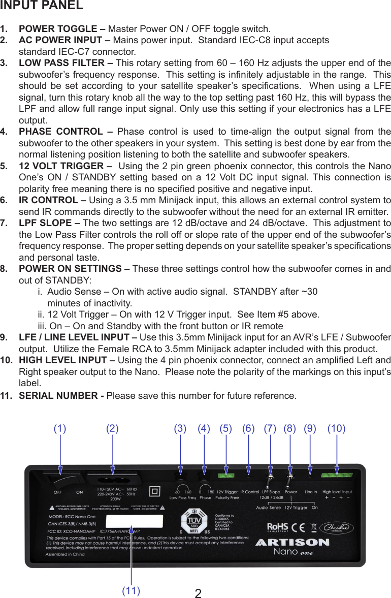 INPUT PANEL1.  POWER TOGGLE – Master Power ON / OFF toggle switch.2.  AC POWER INPUT – Mains power input.  Standard IEC-C8 input accepts    standard IEC-C7 connector.3.  LOW PASS FILTER – This rotary setting from 60 – 160 Hz adjusts the upper end of the subwoofer’s frequency response.  This setting is innitely adjustable in the range.  This should  be  set  according  to  your  satellite  speaker’s  specications.    When  using  a  LFE signal, turn this rotary knob all the way to the top setting past 160 Hz, this will bypass the LPF and allow full range input signal. Only use this setting if your electronics has a LFE output.4.  PHASE CONTROL –  Phase  control  is  used  to  time-align  the  output  signal  from  the subwoofer to the other speakers in your system.  This setting is best done by ear from the normal listening position listening to both the satellite and subwoofer speakers.5.  12 VOLT TRIGGER –  Using the 2 pin green phoenix connector, this controls the Nano One’s ON  /  STANDBY setting  based  on  a  12  Volt  DC  input  signal.  This  connection  is polarity free meaning there is no specied positive and negative input.6.  IR CONTROL – Using a 3.5 mm Minijack input, this allows an external control system to send IR commands directly to the subwoofer without the need for an external IR emitter.7.  LPF SLOPE – The two settings are 12 dB/octave and 24 dB/octave.  This adjustment to the Low Pass Filter controls the roll off or slope rate of the upper end of the subwoofer’s frequency response.  The proper setting depends on your satellite speaker’s specications and personal taste. 8.  POWER ON SETTINGS – These three settings control how the subwoofer comes in and o u t  of  S TA N D B Y:                                                                                                                                                                                                                                i.  Audio Sense – On with active audio signal.  STANDBY after ~30                        minutes of inactivity.  ii. 12 Volt Trigger – On with 12 V Trigger input.  See Item #5 above.   iii. On – On and Standby with the front button or IR remote9.  LFE / LINE LEVEL INPUT – Use this 3.5mm Minijack input for an AVR’s LFE / Subwoofer output.  Utilize the Female RCA to 3.5mm Minijack adapter included with this product.10.  HIGH LEVEL INPUT – Using the 4 pin phoenix connector, connect an amplied Left and Right speaker output to the Nano.  Please note the polarity of the markings on this input’s label.11.  SERIAL NUMBER - Please save this number for future reference.2