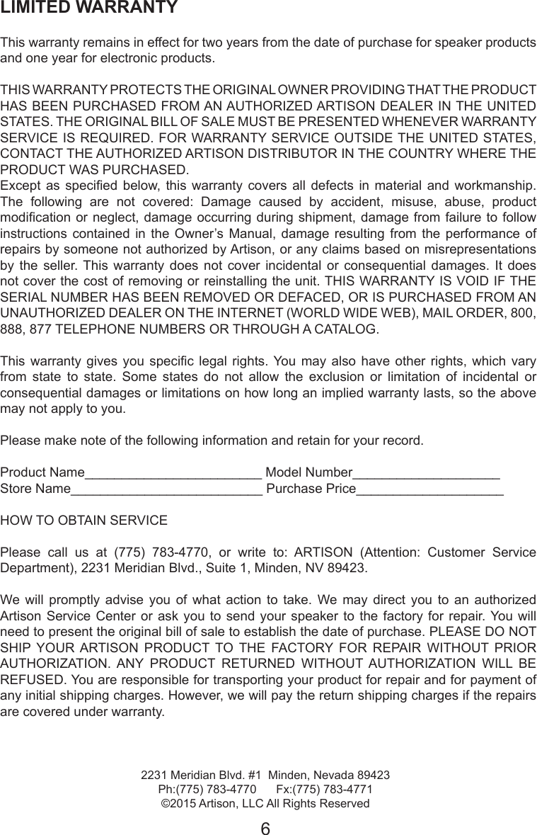 LIMITED WARRANTY This warranty remains in effect for two years from the date of purchase for speaker products and one year for electronic products. THIS WARRANTY PROTECTS THE ORIGINAL OWNER PROVIDING THAT THE PRODUCT HAS BEEN PURCHASED FROM AN AUTHORIZED ARTISON DEALER IN THE UNITED STATES. THE ORIGINAL BILL OF SALE MUST BE PRESENTED WHENEVER WARRANTY SERVICE IS REQUIRED. FOR WARRANTY SERVICE OUTSIDE THE UNITED STATES, CONTACT THE AUTHORIZED ARTISON DISTRIBUTOR IN THE COUNTRY WHERE THE PRODUCT WAS PURCHASED. Except  as  specied below, this  warranty  covers  all  defects  in  material  and workmanship. The  following  are  not  covered:  Damage  caused  by  accident,  misuse,  abuse,  product modication or neglect,  damage occurring during  shipment, damage from  failure to follow instructions contained in the Owner’s Manual, damage resulting from the performance of repairs by someone not authorized by Artison, or any claims based on misrepresentations by  the  seller. This  warranty  does  not  cover  incidental  or  consequential  damages.  It  does not cover the cost of removing or reinstalling the unit. THIS WARRANTY IS VOID IF THE SERIAL NUMBER HAS BEEN REMOVED OR DEFACED, OR IS PURCHASED FROM AN UNAUTHORIZED DEALER ON THE INTERNET (WORLD WIDE WEB), MAIL ORDER, 800, 888, 877 TELEPHONE NUMBERS OR THROUGH A CATALOG. This  warranty gives you  specic  legal  rights. You may also  have  other  rights,  which  vary from state to state. Some states do not allow the exclusion or limitation of incidental or consequential damages or limitations on how long an implied warranty lasts, so the above may not apply to you. Please make note of the following information and retain for your record. Product Name________________________ Model Number____________________ Store Name__________________________ Purchase Price____________________HOW TO OBTAIN SERVICE Please  call  us  at  (775)  783-4770,  or  write  to:  ARTISON  (Attention:  Customer  Service Department), 2231 Meridian Blvd., Suite 1, Minden, NV 89423. We will  promptly  advise  you  of  what  action  to take.  We may  direct you  to an  authorized Artison Service  Center or ask  you to  send your  speaker  to the  factory for  repair. You  will need to present the original bill of sale to establish the date of purchase. PLEASE DO NOT SHIP  YOUR ARTISON  PRODUCT  TO  THE  FACTORY  FOR  REPAIR  WITHOUT  PRIOR AUTHORIZATION.  ANY  PRODUCT  RETURNED  WITHOUT  AUTHORIZATION  WILL  BE REFUSED. You are responsible for transporting your product for repair and for payment of any initial shipping charges. However, we will pay the return shipping charges if the repairs are covered under warranty.2231 Meridian Blvd. #1  Minden, Nevada 89423Ph:(775) 783-4770      Fx:(775) 783-4771©2015 Artison, LLC All Rights Reserved6