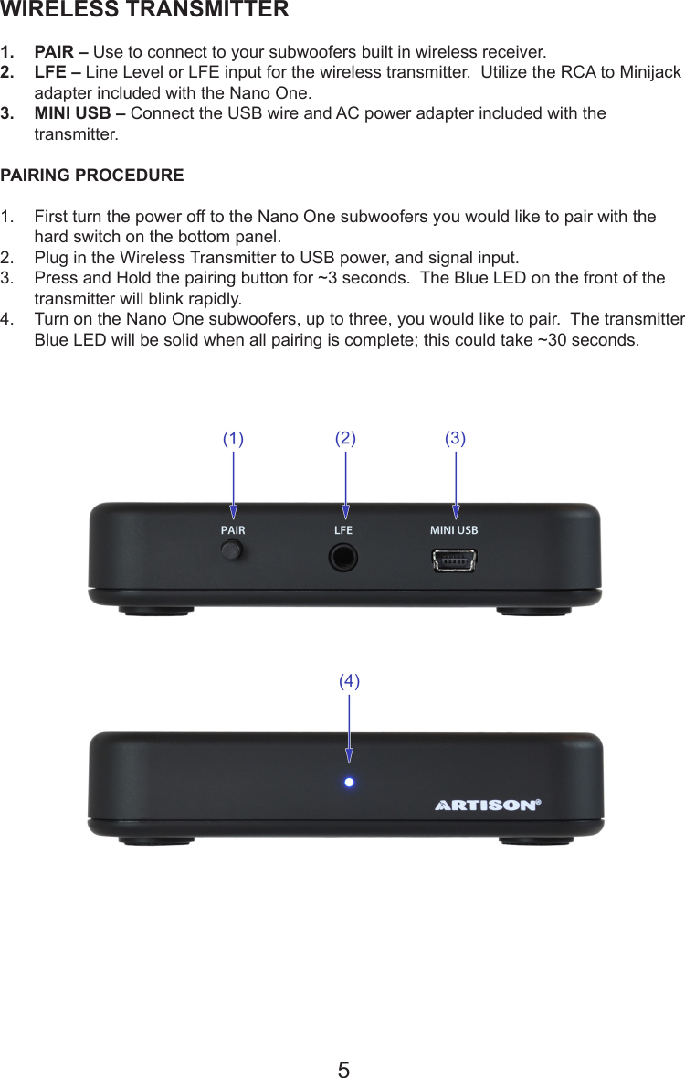 WIRELESS TRANSMITTER 1.  PAIR – Use to connect to your subwoofers built in wireless receiver.2.  LFE – Line Level or LFE input for the wireless transmitter.  Utilize the RCA to Minijack adapter included with the Nano One.3.  MINI USB – Connect the USB wire and AC power adapter included with the transmitter.PAIRING PROCEDURE  1.  First turn the power off to the Nano One subwoofers you would like to pair with the hard switch on the bottom panel.2.  Plug in the Wireless Transmitter to USB power, and signal input.3.  Press and Hold the pairing button for ~3 seconds.  The Blue LED on the front of the transmitter will blink rapidly.4.  Turn on the Nano One subwoofers, up to three, you would like to pair.  The transmitter Blue LED will be solid when all pairing is complete; this could take ~30 seconds.  5
